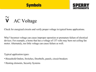 V AC Voltage
Typical application types:
• Household Outlets, Switches, Doorbells, panels, circuit breakers
• Heating elements, Security Systems
Check for energized circuits and verify proper voltage in typical home applications.
Why? Incorrect voltage can cause improper operation or premature failure of electrical
devices. For example, a home that has a voltage of 137 volts may burn out ceiling fan
motor. Alternately, too little voltage can cause failure as well.
Symbols
 