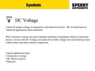 Typical application types:
• Automotive Testing
• DC Motor Controls
• Batteries
Check for proper voltage in automotive and industrial circuits. DC is found more in
industrial applications than residential.
Why? Incorrect voltage can cause improper operation or premature failure of electrical
devices. Just as with AC Voltage, too much or too little voltage can cause heating issues
within motors and other electric components.
DC VoltageV
Symbols
 
