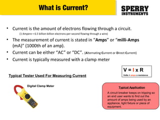 • Current is the amount of electrons flowing through a circuit.
(1 Ampere = 6.5 billion-billion electrons-per-second flowing through a wire)
• The measurement of current is stated in “Amps” or “milli-Amps
(mA)” (1000th of an amp).
• Current can be either “AC” or “DC”. (Alternating Current or Direct Current)
• Current is typically measured with a clamp meter
Typical Tester Used For Measuring Current
V = I x R
Volts = amps x resistance
Digital Clamp Meter
Typical Application
A circuit breaker keeps on tripping so
an end user wants to find out the
amount of amps being used by an
appliance, light fixture or piece of
equipment.
What is Current?
 