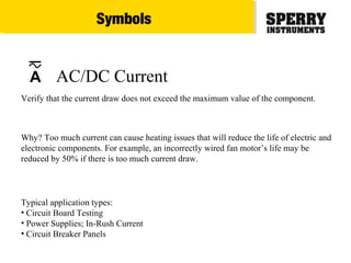 Typical application types:
• Circuit Board Testing
• Power Supplies; In-Rush Current
• Circuit Breaker Panels
Verify that the current draw does not exceed the maximum value of the component.
Why? Too much current can cause heating issues that will reduce the life of electric and
electronic components. For example, an incorrectly wired fan motor’s life may be
reduced by 50% if there is too much current draw.
AC/DC CurrentA
Symbols
 