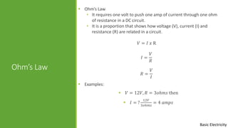 Basic Electricity
Ohm’s Law
 Ohm’s Law
• It requires one volt to push one amp of current through one ohm
of resistance in a DC circuit.
• It is a proportion that shows how voltage (V), current (I) and
resistance (R) are related in a circuit.
𝑉 = 𝐼 𝑥 R
𝐼 =
𝑉
𝑅
𝑅 =
𝑉
𝐼
 Examples:
 𝑉 = 12𝑉, 𝑅 = 3𝑜ℎ𝑚𝑠 then
 𝐼 = ?
12𝑉
3𝑜ℎ𝑚𝑠
= 4 𝑎𝑚𝑝𝑠
 