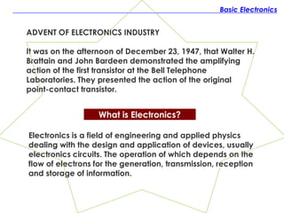 Basic Electronics
What is Electronics?
Electronics is a field of engineering and applied physics
dealing with the design and application of devices, usually
electronics circuits. The operation of which depends on the
flow of electrons for the generation, transmission, reception
and storage of information.
ADVENT OF ELECTRONICS INDUSTRY
It was on the afternoon of December 23, 1947, that Walter H.
Brattain and John Bardeen demonstrated the amplifying
action of the first transistor at the Bell Telephone
Laboratories. They presented the action of the original
point-contact transistor.
 