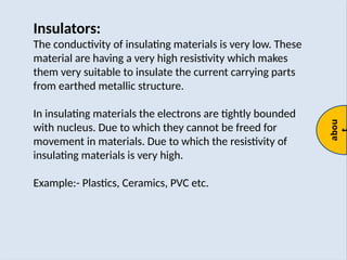 abou
Insulators:
The conductivity of insulating materials is very low. These
material are having a very high resistivity which makes
them very suitable to insulate the current carrying parts
from earthed metallic structure.
In insulating materials the electrons are tightly bounded
with nucleus. Due to which they cannot be freed for
movement in materials. Due to which the resistivity of
insulating materials is very high.
Example:- Plastics, Ceramics, PVC etc.
 