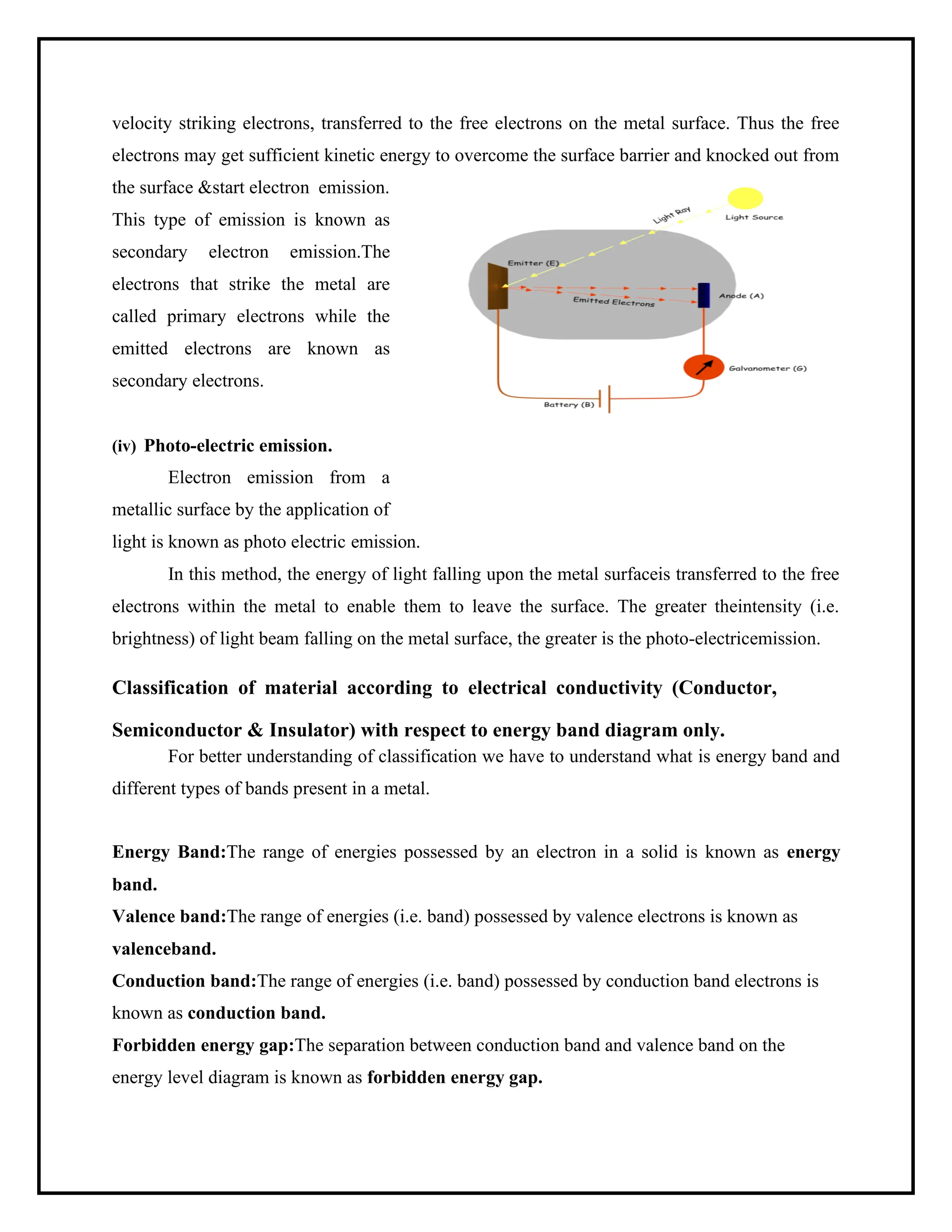 velocity striking electrons, transferred to the free electrons on the metal surface. Thus the free
electrons may get sufficient kinetic energy to overcome the surface barrier and knocked out from
the surface &start electron emission.
This type of emission is known as
secondary electron emission.The
electrons that strike the metal are
called primary electrons while the
emitted electrons are known as
secondary electrons.
(iv) Photo-electric emission.
Electron emission from a
metallic surface by the application of
light is known as photo electric emission.
In this method, the energy of light falling upon the metal surfaceis transferred to the free
electrons within the metal to enable them to leave the surface. The greater theintensity (i.e.
brightness) of light beam falling on the metal surface, the greater is the photo-electricemission.
Classification of material according to electrical conductivity (Conductor,
Semiconductor & Insulator) with respect to energy band diagram only.
For better understanding of classification we have to understand what is energy band and
different types of bands present in a metal.
Energy Band:The range of energies possessed by an electron in a solid is known as energy
band.
Valence band:The range of energies (i.e. band) possessed by valence electrons is known as
valenceband.
Conduction band:The range of energies (i.e. band) possessed by conduction band electrons is
known as conduction band.
Forbidden energy gap:The separation between conduction band and valence band on the
energy level diagram is known as forbidden energy gap.
 