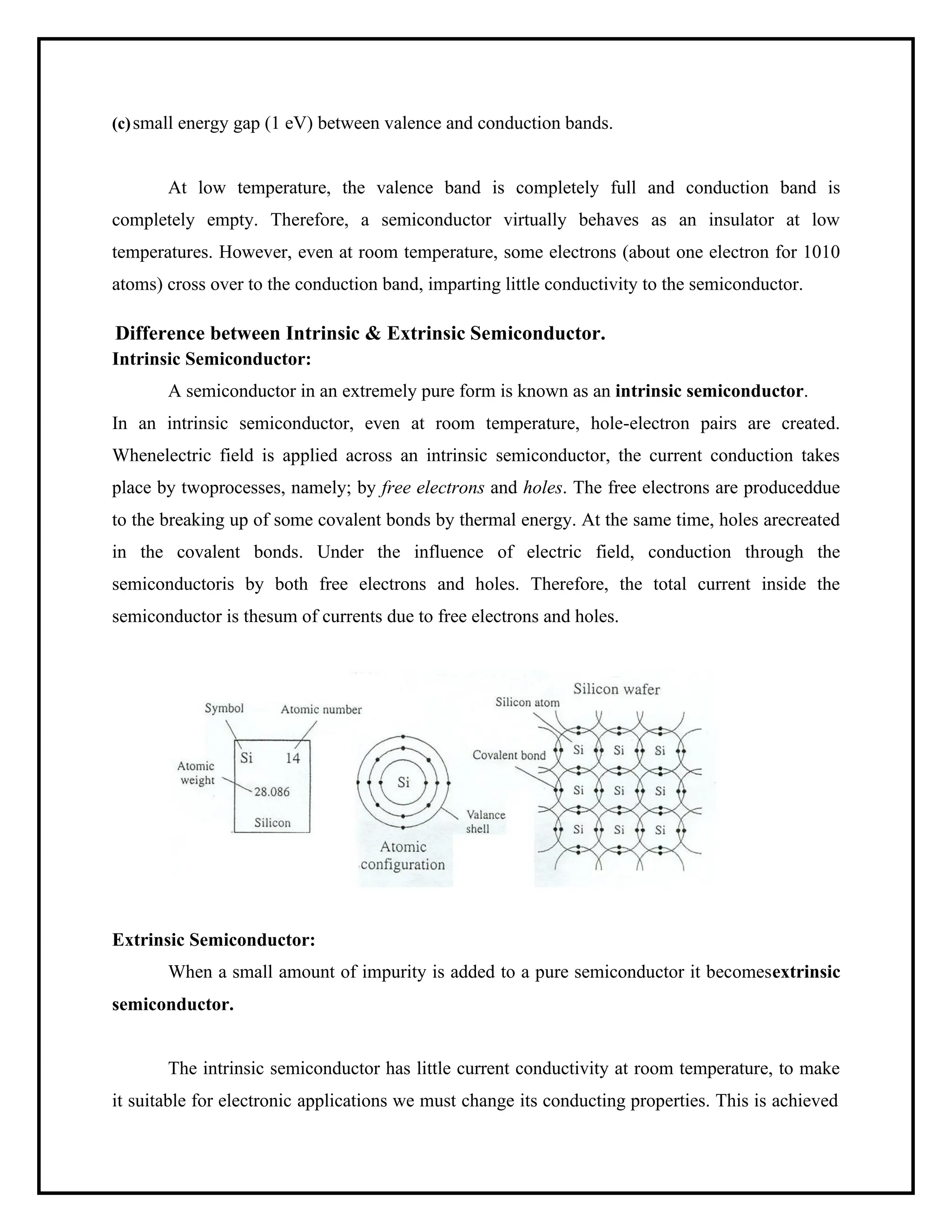 (c)small energy gap (1 eV) between valence and conduction bands.
At low temperature, the valence band is completely full and conduction band is
completely empty. Therefore, a semiconductor virtually behaves as an insulator at low
temperatures. However, even at room temperature, some electrons (about one electron for 1010
atoms) cross over to the conduction band, imparting little conductivity to the semiconductor.
Difference between Intrinsic & Extrinsic Semiconductor.
Intrinsic Semiconductor:
A semiconductor in an extremely pure form is known as an intrinsic semiconductor.
In an intrinsic semiconductor, even at room temperature, hole-electron pairs are created.
Whenelectric field is applied across an intrinsic semiconductor, the current conduction takes
place by twoprocesses, namely; by free electrons and holes. The free electrons are produceddue
to the breaking up of some covalent bonds by thermal energy. At the same time, holes arecreated
in the covalent bonds. Under the influence of electric field, conduction through the
semiconductoris by both free electrons and holes. Therefore, the total current inside the
semiconductor is thesum of currents due to free electrons and holes.
Extrinsic Semiconductor:
When a small amount of impurity is added to a pure semiconductor it becomesextrinsic
semiconductor.
The intrinsic semiconductor has little current conductivity at room temperature, to make
it suitable for electronic applications we must change its conducting properties. This is achieved
 