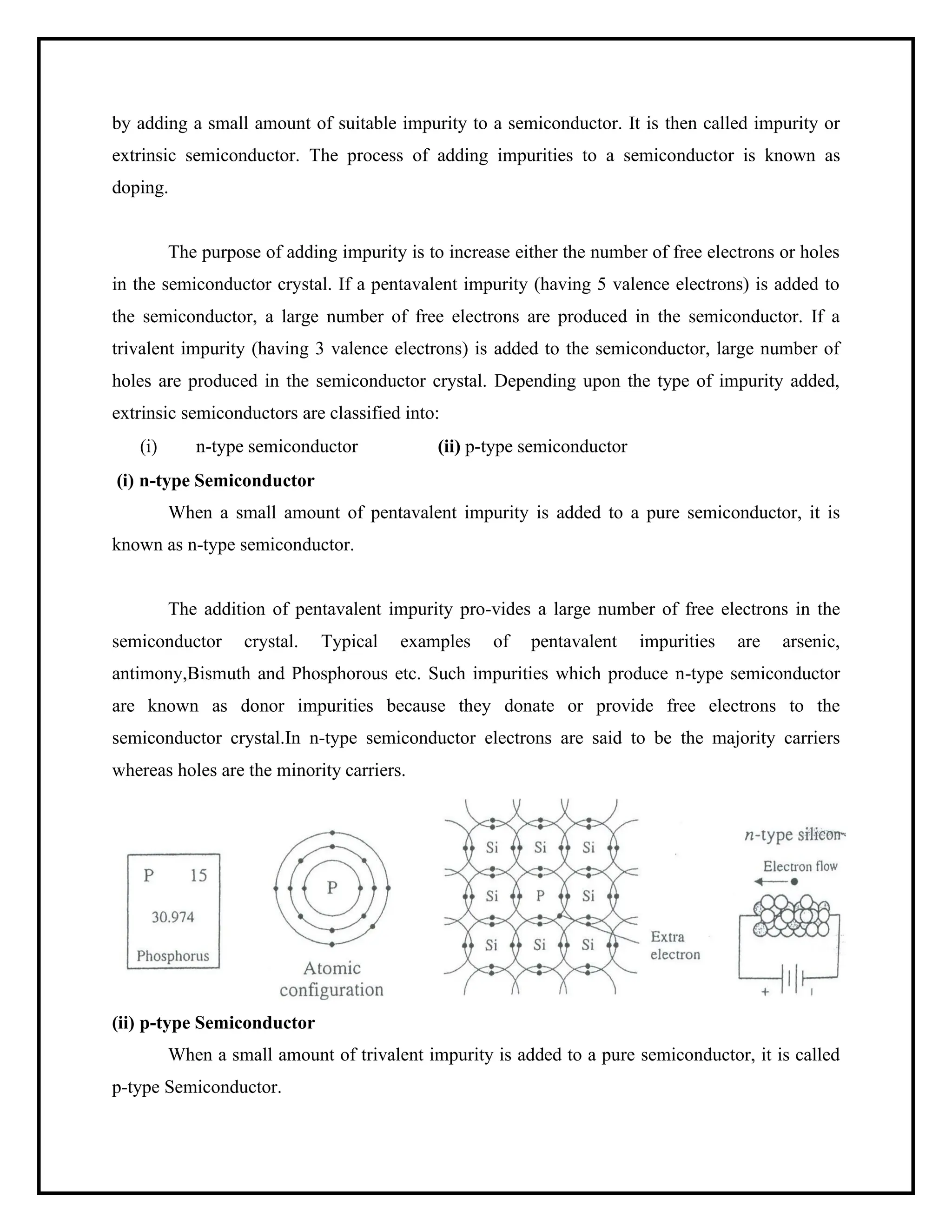 by adding a small amount of suitable impurity to a semiconductor. It is then called impurity or
extrinsic semiconductor. The process of adding impurities to a semiconductor is known as
doping.
The purpose of adding impurity is to increase either the number of free electrons or holes
in the semiconductor crystal. If a pentavalent impurity (having 5 valence electrons) is added to
the semiconductor, a large number of free electrons are produced in the semiconductor. If a
trivalent impurity (having 3 valence electrons) is added to the semiconductor, large number of
holes are produced in the semiconductor crystal. Depending upon the type of impurity added,
extrinsic semiconductors are classified into:
(i) n-type semiconductor (ii) p-type semiconductor
(i) n-type Semiconductor
When a small amount of pentavalent impurity is added to a pure semiconductor, it is
known as n-type semiconductor.
The addition of pentavalent impurity pro-vides a large number of free electrons in the
semiconductor crystal. Typical examples of pentavalent impurities are arsenic,
antimony,Bismuth and Phosphorous etc. Such impurities which produce n-type semiconductor
are known as donor impurities because they donate or provide free electrons to the
semiconductor crystal.In n-type semiconductor electrons are said to be the majority carriers
whereas holes are the minority carriers.
(ii) p-type Semiconductor
When a small amount of trivalent impurity is added to a pure semiconductor, it is called
p-type Semiconductor.
 