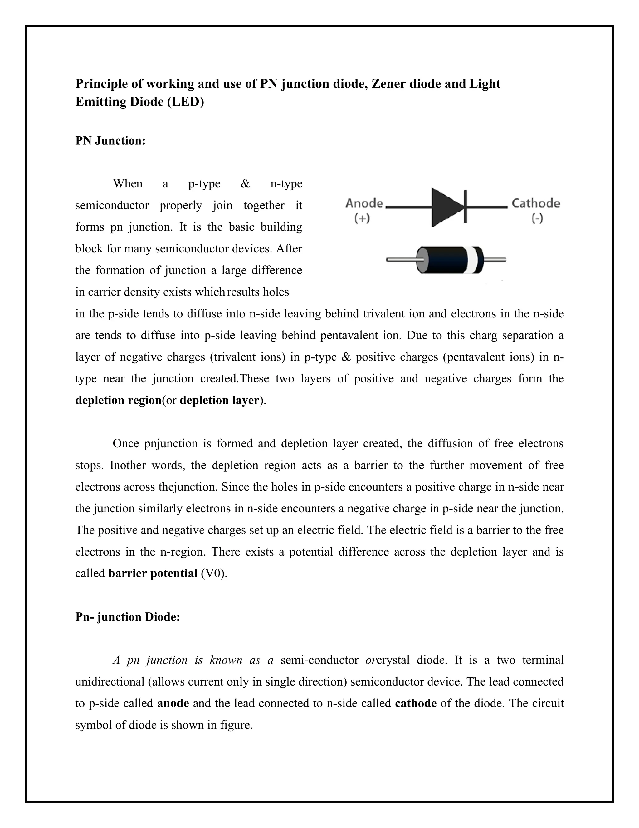 Principle of working and use of PN junction diode, Zener diode and Light
Emitting Diode (LED)
PN Junction:
When a p-type & n-type
semiconductor properly join together it
forms pn junction. It is the basic building
block for many semiconductor devices. After
the formation of junction a large difference
in carrier density exists whichresults holes
in the p-side tends to diffuse into n-side leaving behind trivalent ion and electrons in the n-side
are tends to diffuse into p-side leaving behind pentavalent ion. Due to this charg separation a
layer of negative charges (trivalent ions) in p-type & positive charges (pentavalent ions) in n-
type near the junction created.These two layers of positive and negative charges form the
depletion region(or depletion layer).
Once pnjunction is formed and depletion layer created, the diffusion of free electrons
stops. Inother words, the depletion region acts as a barrier to the further movement of free
electrons across thejunction. Since the holes in p-side encounters a positive charge in n-side near
the junction similarly electrons in n-side encounters a negative charge in p-side near the junction.
The positive and negative charges set up an electric field. The electric field is a barrier to the free
electrons in the n-region. There exists a potential difference across the depletion layer and is
called barrier potential (V0).
Pn- junction Diode:
A pn junction is known as a semi-conductor orcrystal diode. It is a two terminal
unidirectional (allows current only in single direction) semiconductor device. The lead connected
to p-side called anode and the lead connected to n-side called cathode of the diode. The circuit
symbol of diode is shown in figure.
 