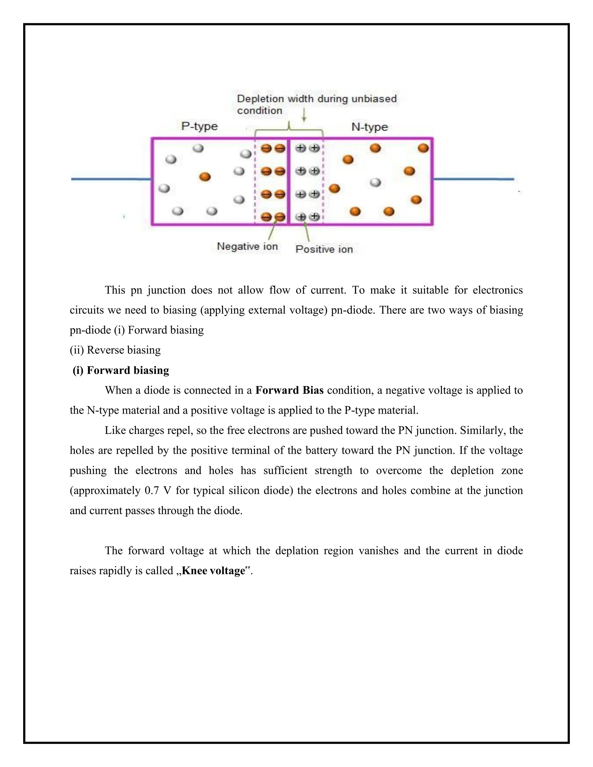 This pn junction does not allow flow of current. To make it suitable for electronics
circuits we need to biasing (applying external voltage) pn-diode. There are two ways of biasing
pn-diode (i) Forward biasing
(ii) Reverse biasing
(i) Forward biasing
When a diode is connected in a Forward Bias condition, a negative voltage is applied to
the N-type material and a positive voltage is applied to the P-type material.
Like charges repel, so the free electrons are pushed toward the PN junction. Similarly, the
holes are repelled by the positive terminal of the battery toward the PN junction. If the voltage
pushing the electrons and holes has sufficient strength to overcome the depletion zone
(approximately 0.7 V for typical silicon diode) the electrons and holes combine at the junction
and current passes through the diode.
The forward voltage at which the deplation region vanishes and the current in diode
raises rapidly is called „Knee voltage‟.
 