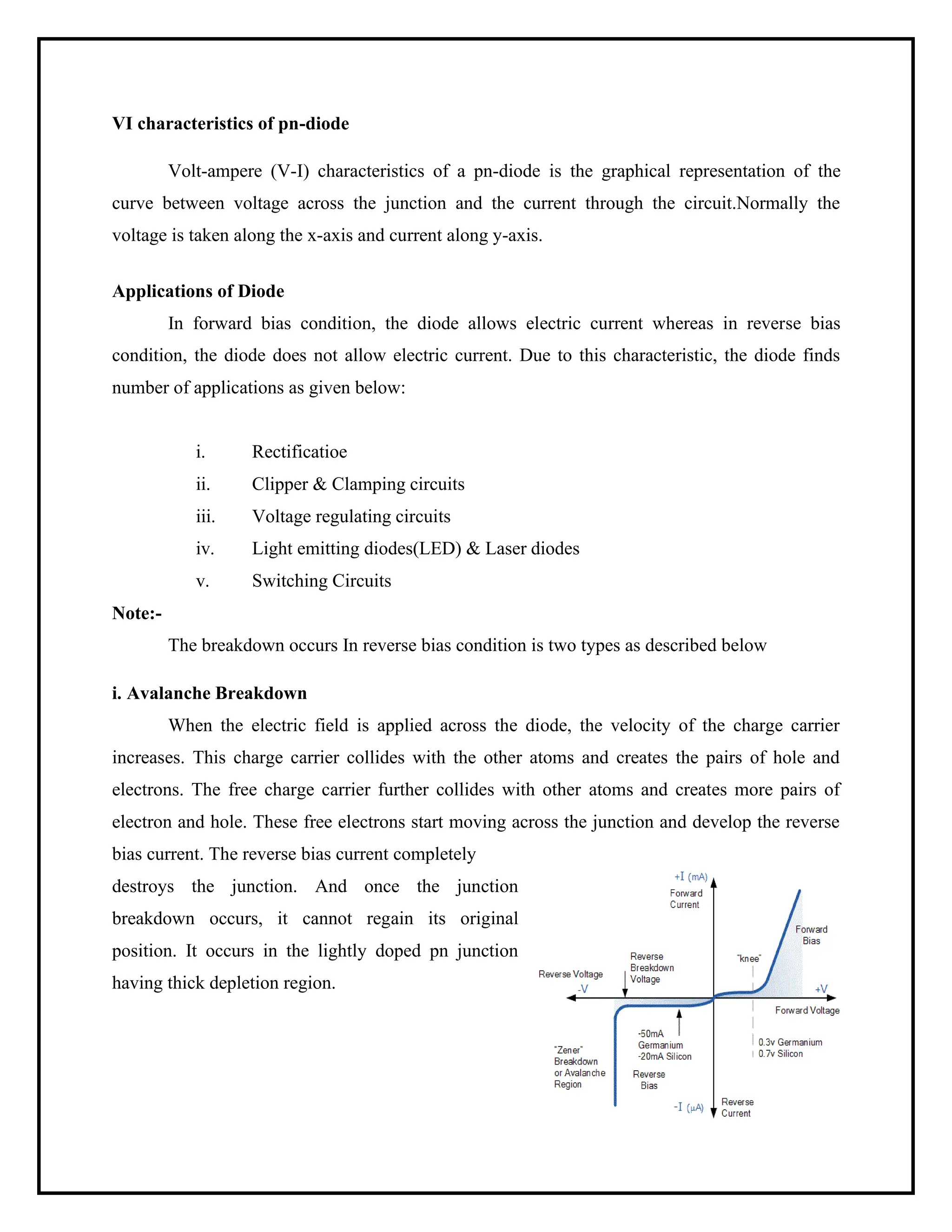 VI characteristics of pn-diode
Volt-ampere (V-I) characteristics of a pn-diode is the graphical representation of the
curve between voltage across the junction and the current through the circuit.Normally the
voltage is taken along the x-axis and current along y-axis.
Applications of Diode
In forward bias condition, the diode allows electric current whereas in reverse bias
condition, the diode does not allow electric current. Due to this characteristic, the diode finds
number of applications as given below:
Note:-
i. Rectificatioe
ii. Clipper & Clamping circuits
iii. Voltage regulating circuits
iv. Light emitting diodes(LED) & Laser diodes
v. Switching Circuits
The breakdown occurs In reverse bias condition is two types as described below
i. Avalanche Breakdown
When the electric field is applied across the diode, the velocity of the charge carrier
increases. This charge carrier collides with the other atoms and creates the pairs of hole and
electrons. The free charge carrier further collides with other atoms and creates more pairs of
electron and hole. These free electrons start moving across the junction and develop the reverse
bias current. The reverse bias current completely
destroys the junction. And once the junction
breakdown occurs, it cannot regain its original
position. It occurs in the lightly doped pn junction
having thick depletion region.
 