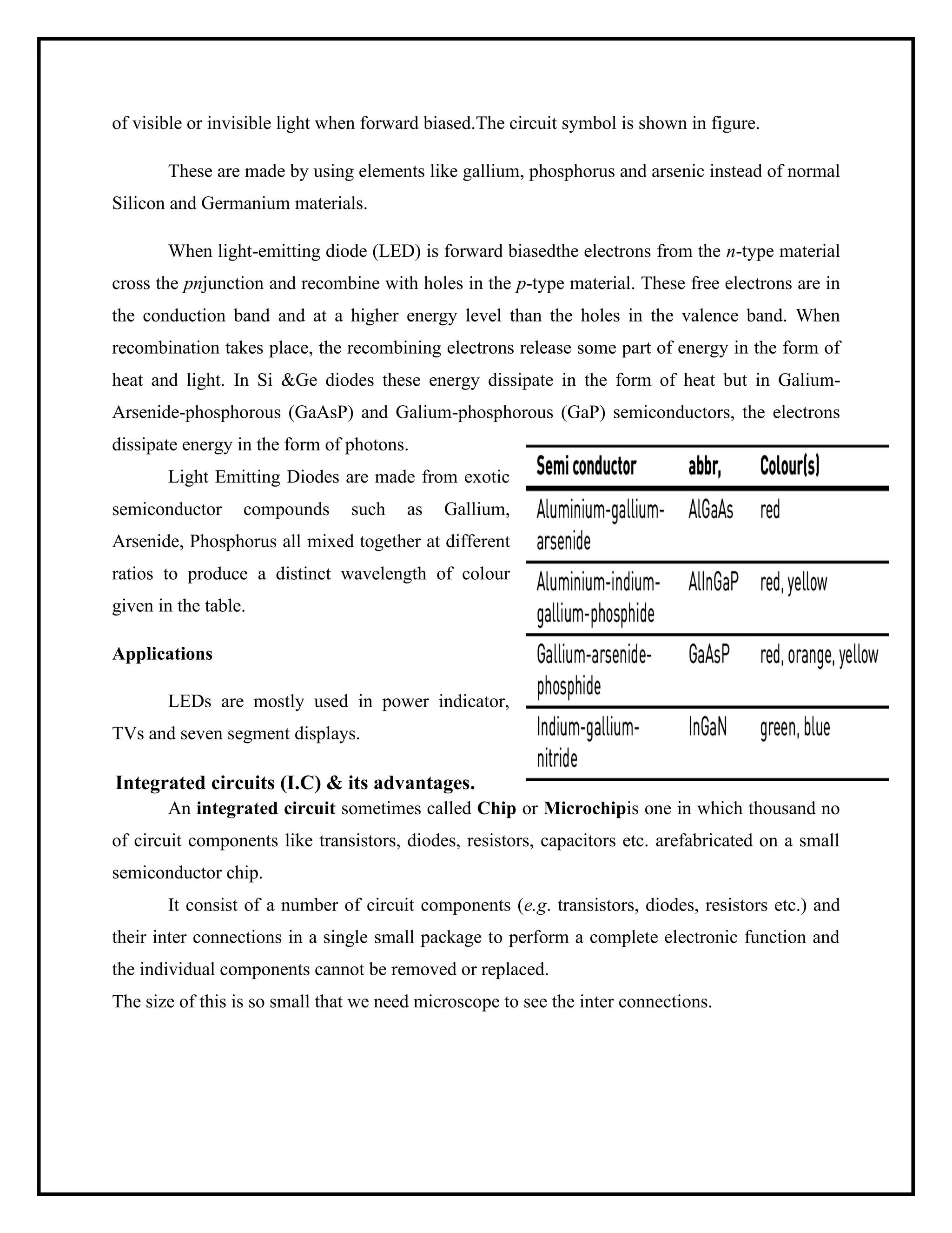 of visible or invisible light when forward biased.The circuit symbol is shown in figure.
These are made by using elements like gallium, phosphorus and arsenic instead of normal
Silicon and Germanium materials.
When light-emitting diode (LED) is forward biasedthe electrons from the n-type material
cross the pnjunction and recombine with holes in the p-type material. These free electrons are in
the conduction band and at a higher energy level than the holes in the valence band. When
recombination takes place, the recombining electrons release some part of energy in the form of
heat and light. In Si &Ge diodes these energy dissipate in the form of heat but in Galium-
Arsenide-phosphorous (GaAsP) and Galium-phosphorous (GaP) semiconductors, the electrons
dissipate energy in the form of photons.
Light Emitting Diodes are made from exotic
semiconductor compounds such as Gallium,
Arsenide, Phosphorus all mixed together at different
ratios to produce a distinct wavelength of colour
given in the table.
Applications
LEDs are mostly used in power indicator,
TVs and seven segment displays.
Integrated circuits (I.C) & its advantages.
An integrated circuit sometimes called Chip or Microchipis one in which thousand no
of circuit components like transistors, diodes, resistors, capacitors etc. arefabricated on a small
semiconductor chip.
It consist of a number of circuit components (e.g. transistors, diodes, resistors etc.) and
their inter connections in a single small package to perform a complete electronic function and
the individual components cannot be removed or replaced.
The size of this is so small that we need microscope to see the inter connections.
 