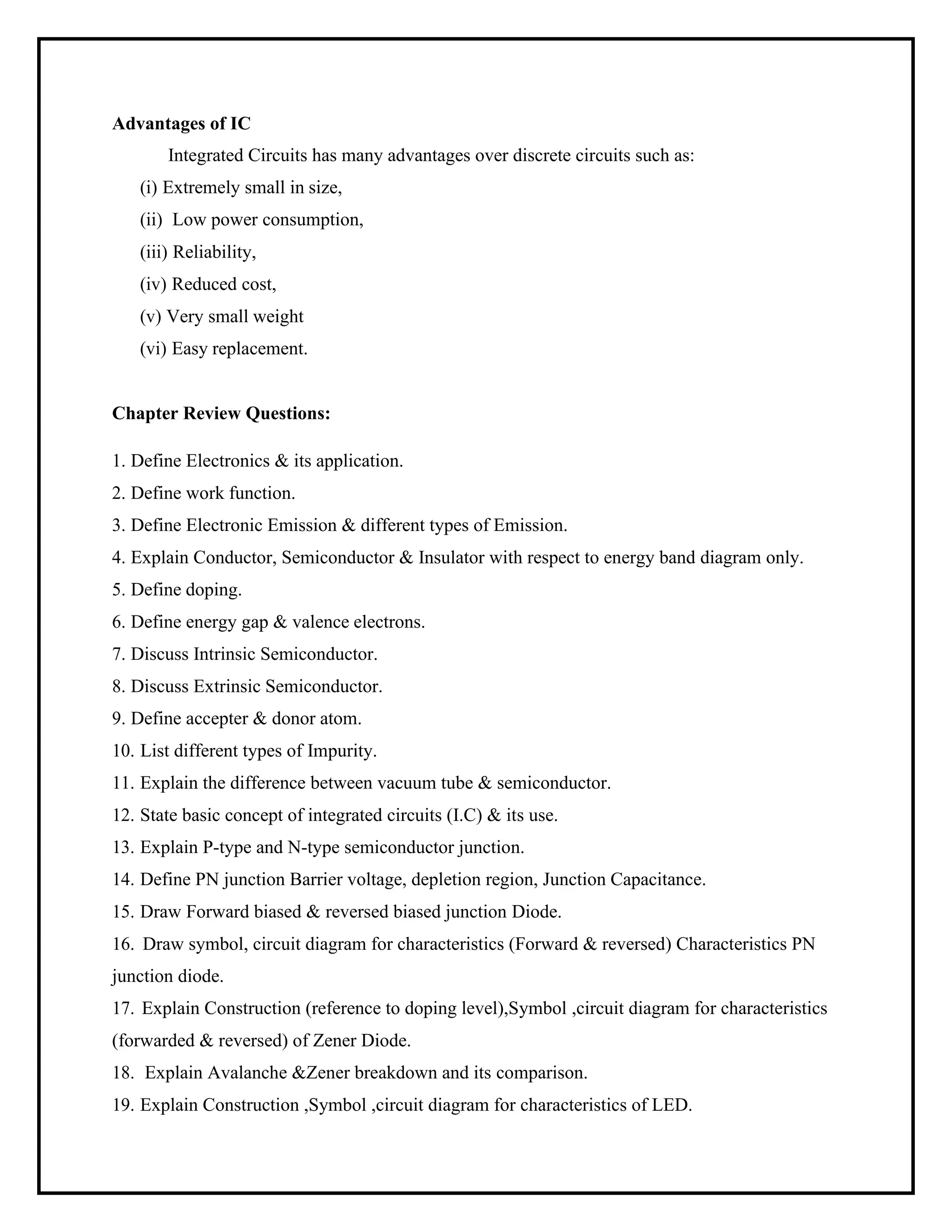 Advantages of IC
Integrated Circuits has many advantages over discrete circuits such as:
(i) Extremely small in size,
(ii) Low power consumption,
(iii) Reliability,
(iv) Reduced cost,
(v) Very small weight
(vi) Easy replacement.
Chapter Review Questions:
1. Define Electronics & its application.
2. Define work function.
3. Define Electronic Emission & different types of Emission.
4. Explain Conductor, Semiconductor & Insulator with respect to energy band diagram only.
5. Define doping.
6. Define energy gap & valence electrons.
7. Discuss Intrinsic Semiconductor.
8. Discuss Extrinsic Semiconductor.
9. Define accepter & donor atom.
10. List different types of Impurity.
11. Explain the difference between vacuum tube & semiconductor.
12. State basic concept of integrated circuits (I.C) & its use.
13. Explain P-type and N-type semiconductor junction.
14. Define PN junction Barrier voltage, depletion region, Junction Capacitance.
15. Draw Forward biased & reversed biased junction Diode.
16. Draw symbol, circuit diagram for characteristics (Forward & reversed) Characteristics PN
junction diode.
17. Explain Construction (reference to doping level),Symbol ,circuit diagram for characteristics
(forwarded & reversed) of Zener Diode.
18. Explain Avalanche &Zener breakdown and its comparison.
19. Explain Construction ,Symbol ,circuit diagram for characteristics of LED.
 