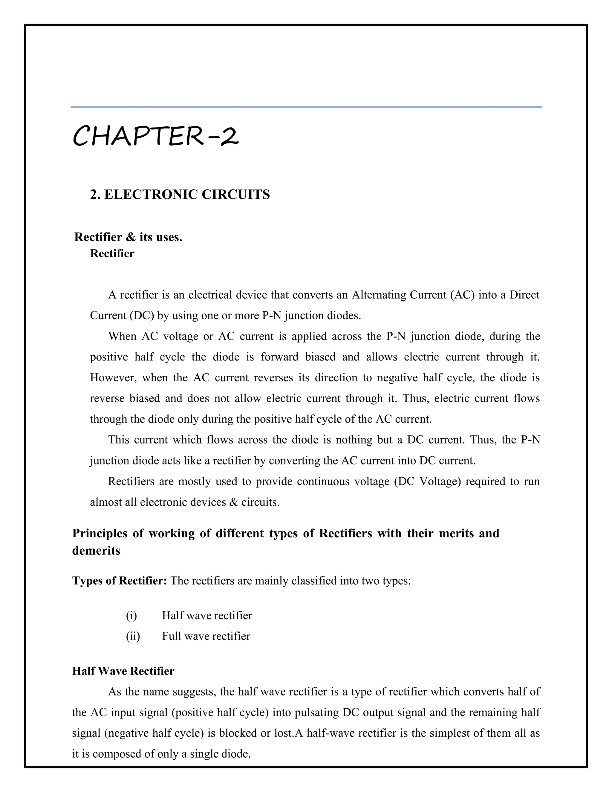 CHAPTER-2
2. ELECTRONIC CIRCUITS
Rectifier & its uses.
Rectifier
A rectifier is an electrical device that converts an Alternating Current (AC) into a Direct
Current (DC) by using one or more P-N junction diodes.
When AC voltage or AC current is applied across the P-N junction diode, during the
positive half cycle the diode is forward biased and allows electric current through it.
However, when the AC current reverses its direction to negative half cycle, the diode is
reverse biased and does not allow electric current through it. Thus, electric current flows
through the diode only during the positive half cycle of the AC current.
This current which flows across the diode is nothing but a DC current. Thus, the P-N
junction diode acts like a rectifier by converting the AC current into DC current.
Rectifiers are mostly used to provide continuous voltage (DC Voltage) required to run
almost all electronic devices & circuits.
Principles of working of different types of Rectifiers with their merits and
demerits
Types of Rectifier: The rectifiers are mainly classified into two types:
(i) Half wave rectifier
(ii) Full wave rectifier
Half Wave Rectifier
As the name suggests, the half wave rectifier is a type of rectifier which converts half of
the AC input signal (positive half cycle) into pulsating DC output signal and the remaining half
signal (negative half cycle) is blocked or lost.A half-wave rectifier is the simplest of them all as
it is composed of only a single diode.
 