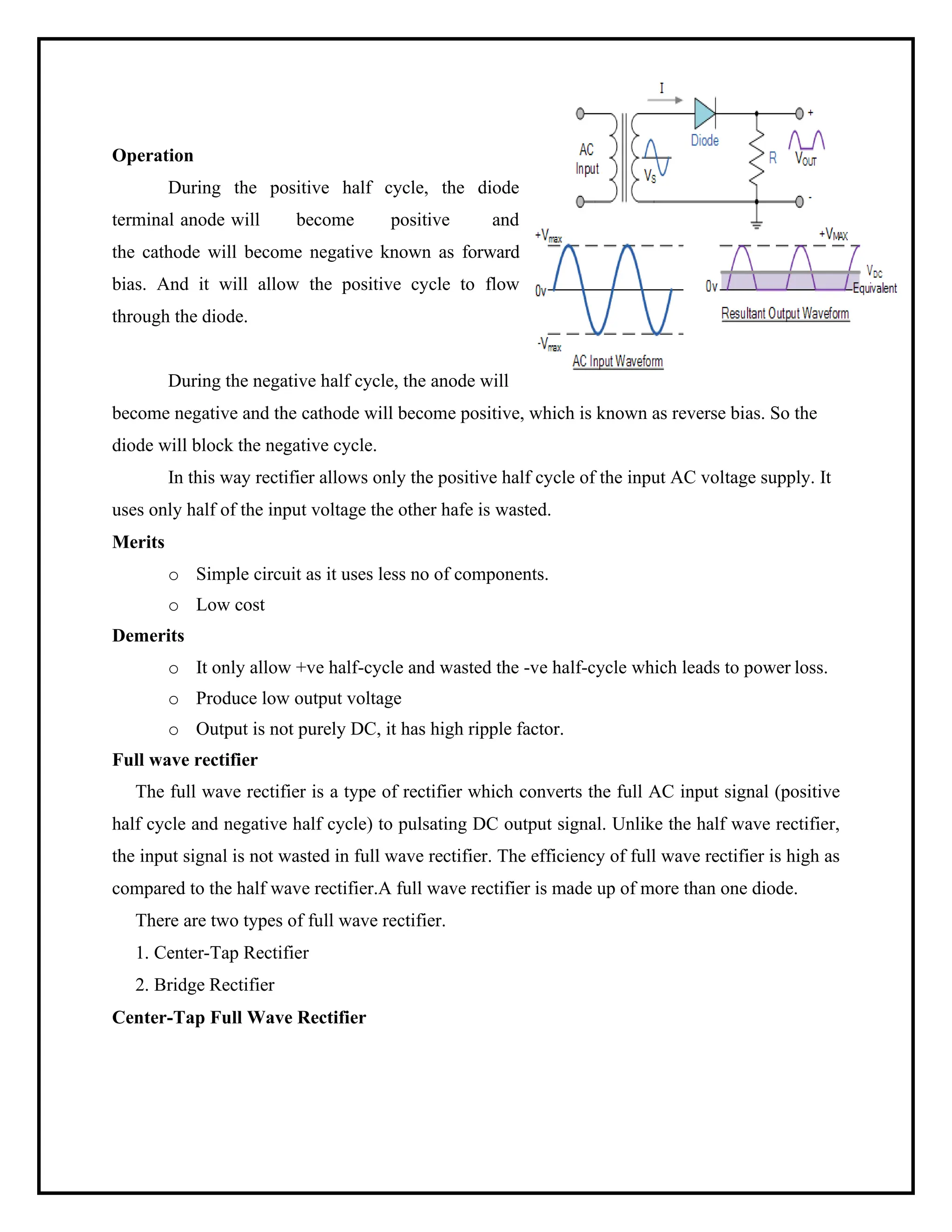 Operation
During the positive half cycle, the diode
terminal anode will become positive and
the cathode will become negative known as forward
bias. And it will allow the positive cycle to flow
through the diode.
During the negative half cycle, the anode will
become negative and the cathode will become positive, which is known as reverse bias. So the
diode will block the negative cycle.
In this way rectifier allows only the positive half cycle of the input AC voltage supply. It
uses only half of the input voltage the other hafe is wasted.
Merits
o Simple circuit as it uses less no of components.
o Low cost
Demerits
o It only allow +ve half-cycle and wasted the -ve half-cycle which leads to power loss.
o Produce low output voltage
o Output is not purely DC, it has high ripple factor.
Full wave rectifier
The full wave rectifier is a type of rectifier which converts the full AC input signal (positive
half cycle and negative half cycle) to pulsating DC output signal. Unlike the half wave rectifier,
the input signal is not wasted in full wave rectifier. The efficiency of full wave rectifier is high as
compared to the half wave rectifier.A full wave rectifier is made up of more than one diode.
There are two types of full wave rectifier.
1. Center-Tap Rectifier
2. Bridge Rectifier
Center-Tap Full Wave Rectifier
 