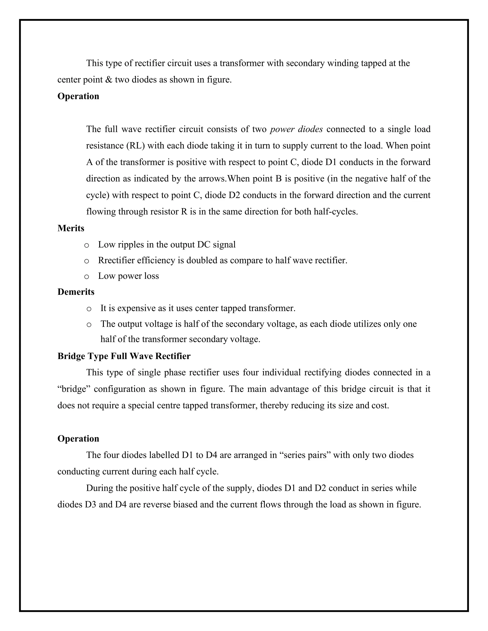 This type of rectifier circuit uses a transformer with secondary winding tapped at the
center point & two diodes as shown in figure.
Operation
Merits
The full wave rectifier circuit consists of two power diodes connected to a single load
resistance (RL) with each diode taking it in turn to supply current to the load. When point
A of the transformer is positive with respect to point C, diode D1 conducts in the forward
direction as indicated by the arrows.When point B is positive (in the negative half of the
cycle) with respect to point C, diode D2 conducts in the forward direction and the current
flowing through resistor R is in the same direction for both half-cycles.
o Low ripples in the output DC signal
o Rrectifier efficiency is doubled as compare to half wave rectifier.
o Low power loss
Demerits
o It is expensive as it uses center tapped transformer.
o The output voltage is half of the secondary voltage, as each diode utilizes only one
half of the transformer secondary voltage.
Bridge Type Full Wave Rectifier
This type of single phase rectifier uses four individual rectifying diodes connected in a
“bridge” configuration as shown in figure. The main advantage of this bridge circuit is that it
does not require a special centre tapped transformer, thereby reducing its size and cost.
Operation
The four diodes labelled D1 to D4 are arranged in “series pairs” with only two diodes
conducting current during each half cycle.
During the positive half cycle of the supply, diodes D1 and D2 conduct in series while
diodes D3 and D4 are reverse biased and the current flows through the load as shown in figure.
 
