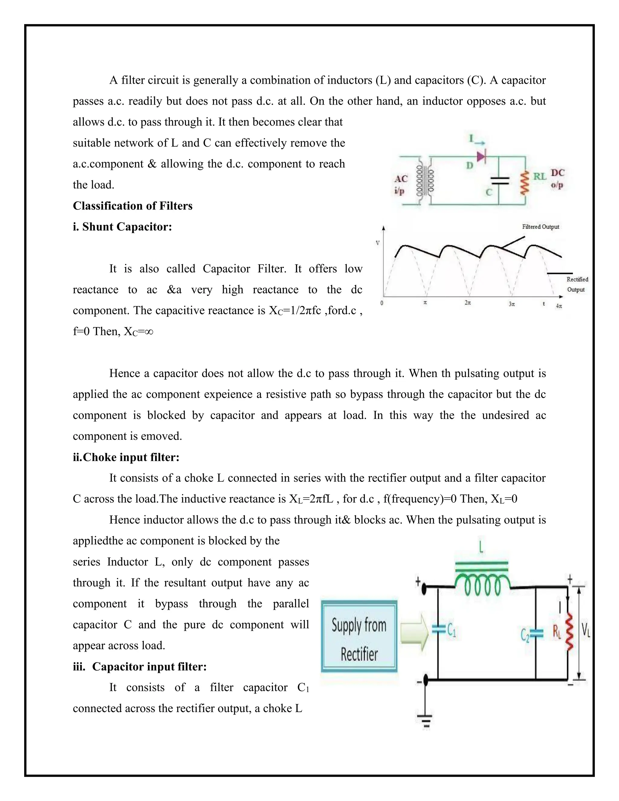 A filter circuit is generally a combination of inductors (L) and capacitors (C). A capacitor
passes a.c. readily but does not pass d.c. at all. On the other hand, an inductor opposes a.c. but
allows d.c. to pass through it. It then becomes clear that
suitable network of L and C can effectively remove the
a.c.component & allowing the d.c. component to reach
the load.
Classification of Filters
i. Shunt Capacitor:
It is also called Capacitor Filter. It offers low
reactance to ac &a very high reactance to the dc
component. The capacitive reactance is XC=1/2πfc ,ford.c ,
f=0 Then, XC=∞
Hence a capacitor does not allow the d.c to pass through it. When th pulsating output is
applied the ac component expeience a resistive path so bypass through the capacitor but the dc
component is blocked by capacitor and appears at load. In this way the the undesired ac
component is emoved.
ii.Choke input filter:
It consists of a choke L connected in series with the rectifier output and a filter capacitor
C across the load.The inductive reactance is XL=2πfL , for d.c , f(frequency)=0 Then, XL=0
Hence inductor allows the d.c to pass through it& blocks ac. When the pulsating output is
appliedthe ac component is blocked by the
series Inductor L, only dc component passes
through it. If the resultant output have any ac
component it bypass through the parallel
capacitor C and the pure dc component will
appear across load.
iii. Capacitor input filter:
It consists of a filter capacitor C1
connected across the rectifier output, a choke L
 