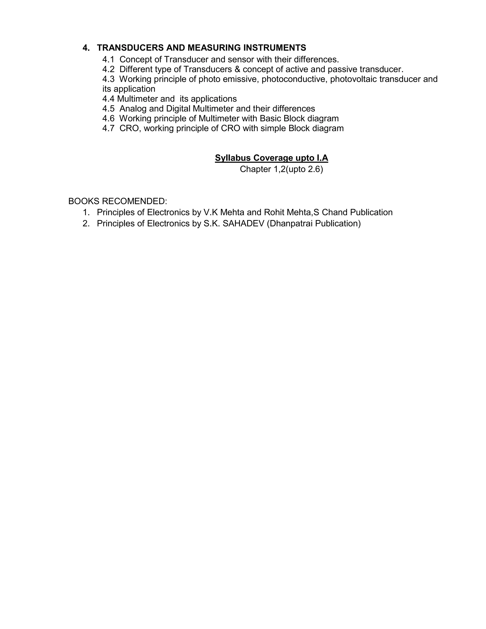4. TRANSDUCERS AND MEASURING INSTRUMENTS
4.1 Concept of Transducer and sensor with their differences.
4.2 Different type of Transducers & concept of active and passive transducer.
4.3 Working principle of photo emissive, photoconductive, photovoltaic transducer and
its application
4.4 Multimeter and its applications
4.5 Analog and Digital Multimeter and their differences
4.6 Working principle of Multimeter with Basic Block diagram
4.7 CRO, working principle of CRO with simple Block diagram
Syllabus Coverage upto I.A
Chapter 1,2(upto 2.6)
BOOKS RECOMENDED:
1. Principles of Electronics by V.K Mehta and Rohit Mehta,S Chand Publication
2. Principles of Electronics by S.K. SAHADEV (Dhanpatrai Publication)
 