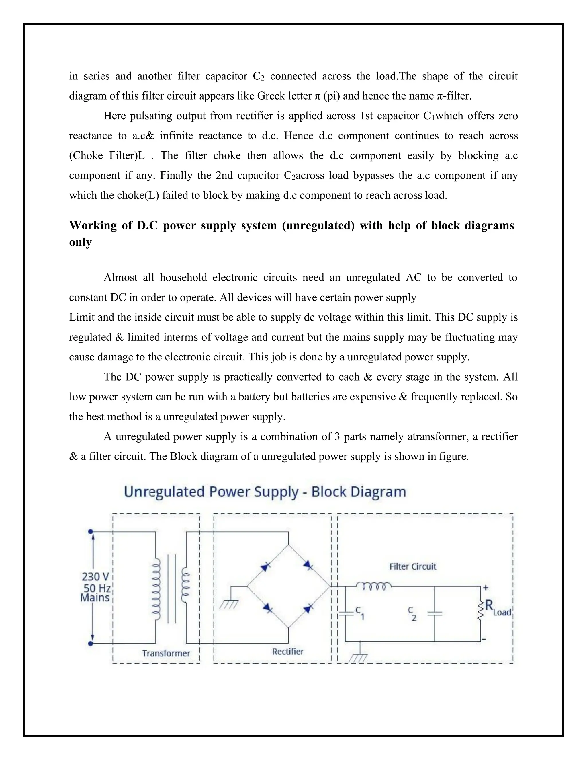 in series and another filter capacitor C2 connected across the load.The shape of the circuit
diagram of this filter circuit appears like Greek letter π (pi) and hence the name π-filter.
Here pulsating output from rectifier is applied across 1st capacitor C1which offers zero
reactance to a.c& infinite reactance to d.c. Hence d.c component continues to reach across
(Choke Filter)L . The filter choke then allows the d.c component easily by blocking a.c
component if any. Finally the 2nd capacitor C2across load bypasses the a.c component if any
which the choke(L) failed to block by making d.c component to reach across load.
Working of D.C power supply system (unregulated) with help of block diagrams
only
Almost all household electronic circuits need an unregulated AC to be converted to
constant DC in order to operate. All devices will have certain power supply
Limit and the inside circuit must be able to supply dc voltage within this limit. This DC supply is
regulated & limited interms of voltage and current but the mains supply may be fluctuating may
cause damage to the electronic circuit. This job is done by a unregulated power supply.
The DC power supply is practically converted to each & every stage in the system. All
low power system can be run with a battery but batteries are expensive & frequently replaced. So
the best method is a unregulated power supply.
A unregulated power supply is a combination of 3 parts namely atransformer, a rectifier
& a filter circuit. The Block diagram of a unregulated power supply is shown in figure.
 