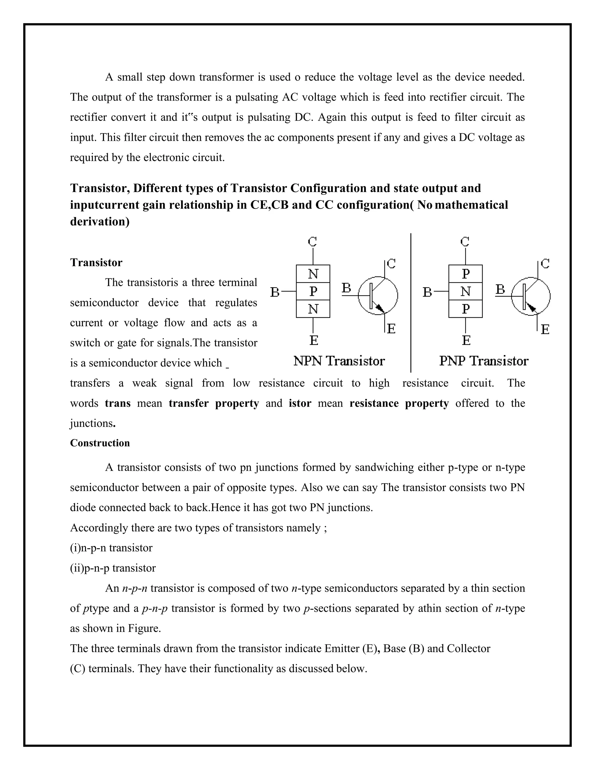 A small step down transformer is used o reduce the voltage level as the device needed.
The output of the transformer is a pulsating AC voltage which is feed into rectifier circuit. The
rectifier convert it and it‟s output is pulsating DC. Again this output is feed to filter circuit as
input. This filter circuit then removes the ac components present if any and gives a DC voltage as
required by the electronic circuit.
Transistor, Different types of Transistor Configuration and state output and
inputcurrent gain relationship in CE,CB and CC configuration( No mathematical
derivation)
Transistor
The transistoris a three terminal
semiconductor device that regulates
current or voltage flow and acts as a
switch or gate for signals.The transistor
is a semiconductor device which
transfers a weak signal from low resistance circuit to high resistance circuit. The
words trans mean transfer property and istor mean resistance property offered to the
junctions.
Construction
A transistor consists of two pn junctions formed by sandwiching either p-type or n-type
semiconductor between a pair of opposite types. Also we can say The transistor consists two PN
diode connected back to back.Hence it has got two PN junctions.
Accordingly there are two types of transistors namely ;
(i)n-p-n transistor
(ii)p-n-p transistor
An n-p-n transistor is composed of two n-type semiconductors separated by a thin section
of ptype and a p-n-p transistor is formed by two p-sections separated by athin section of n-type
as shown in Figure.
The three terminals drawn from the transistor indicate Emitter (E), Base (B) and Collector
(C) terminals. They have their functionality as discussed below.
 
