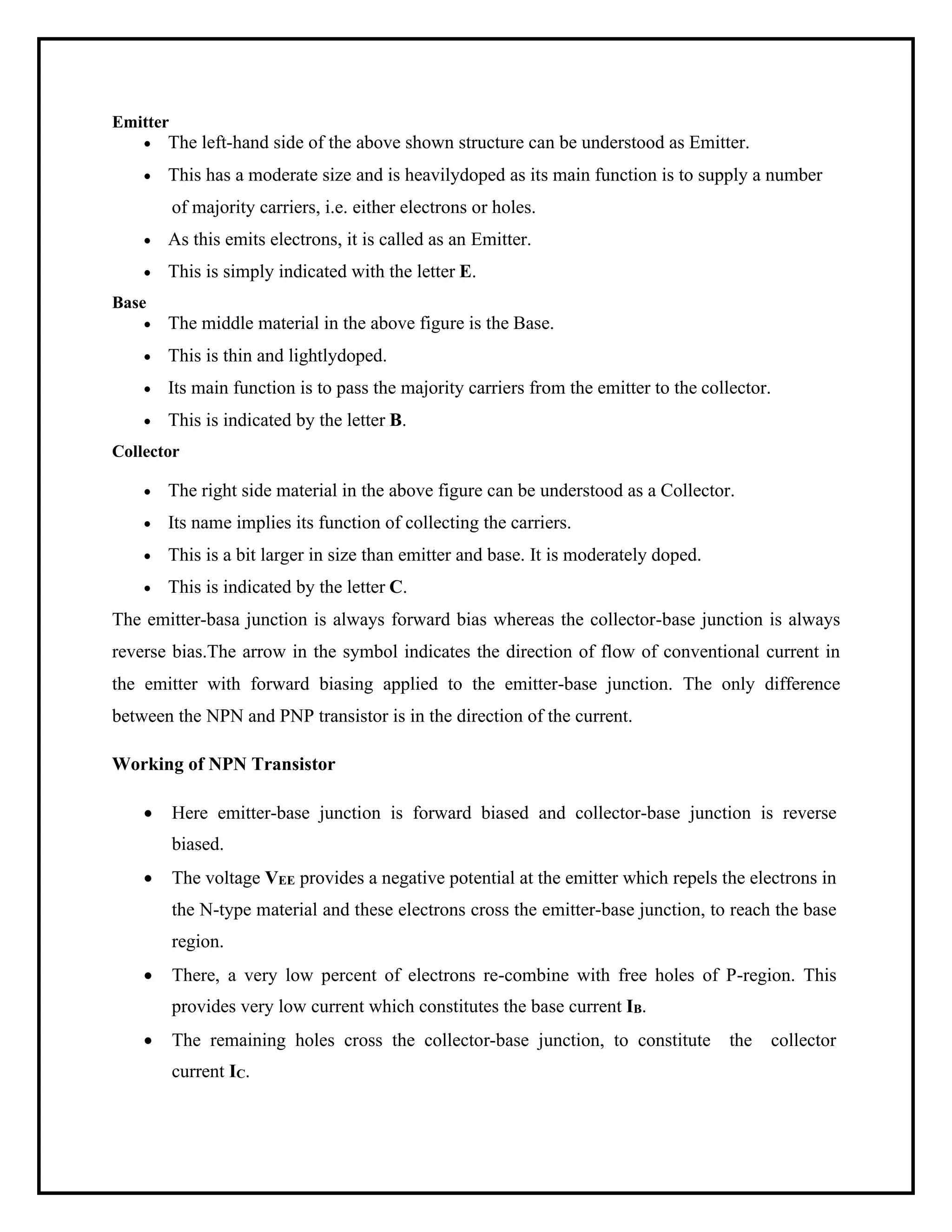 Emitter
• The left-hand side of the above shown structure can be understood as Emitter.
• This has a moderate size and is heavilydoped as its main function is to supply a number
of majority carriers, i.e. either electrons or holes.
• As this emits electrons, it is called as an Emitter.
• This is simply indicated with the letter E.
Base
• The middle material in the above figure is the Base.
• This is thin and lightlydoped.
• Its main function is to pass the majority carriers from the emitter to the collector.
• This is indicated by the letter B.
Collector
• The right side material in the above figure can be understood as a Collector.
• Its name implies its function of collecting the carriers.
• This is a bit larger in size than emitter and base. It is moderately doped.
• This is indicated by the letter C.
The emitter-basa junction is always forward bias whereas the collector-base junction is always
reverse bias.The arrow in the symbol indicates the direction of flow of conventional current in
the emitter with forward biasing applied to the emitter-base junction. The only difference
between the NPN and PNP transistor is in the direction of the current.
Working of NPN Transistor
• Here emitter-base junction is forward biased and collector-base junction is reverse
biased.
• The voltage VEE provides a negative potential at the emitter which repels the electrons in
the N-type material and these electrons cross the emitter-base junction, to reach the base
region.
• There, a very low percent of electrons re-combine with free holes of P-region. This
provides very low current which constitutes the base current IB.
• The remaining holes cross the collector-base junction, to constitute the collector
current IC.
 