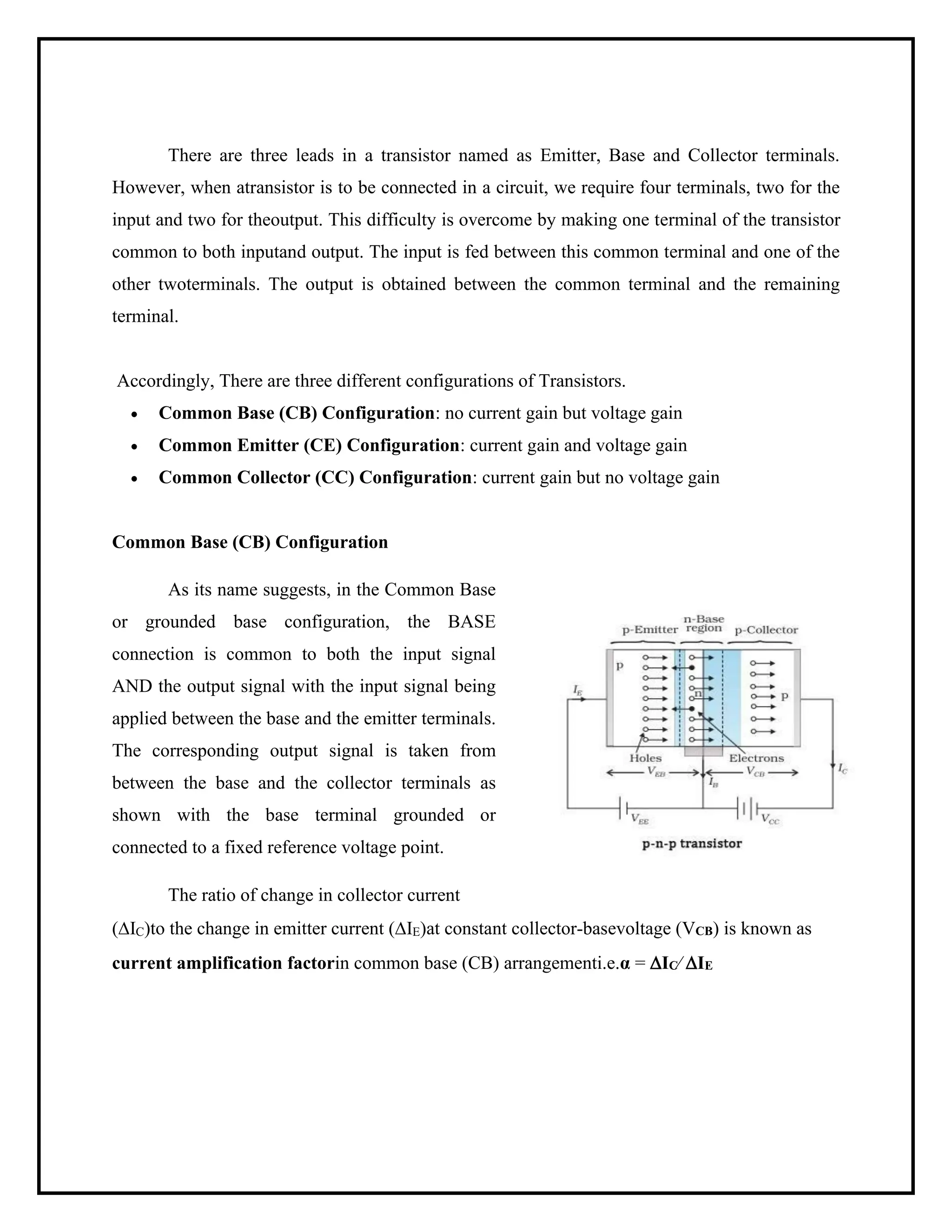 There are three leads in a transistor named as Emitter, Base and Collector terminals.
However, when atransistor is to be connected in a circuit, we require four terminals, two for the
input and two for theoutput. This difficulty is overcome by making one terminal of the transistor
common to both inputand output. The input is fed between this common terminal and one of the
other twoterminals. The output is obtained between the common terminal and the remaining
terminal.
Accordingly, There are three different configurations of Transistors.
• Common Base (CB) Configuration: no current gain but voltage gain
• Common Emitter (CE) Configuration: current gain and voltage gain
• Common Collector (CC) Configuration: current gain but no voltage gain
Common Base (CB) Configuration
As its name suggests, in the Common Base
or grounded base configuration, the BASE
connection is common to both the input signal
AND the output signal with the input signal being
applied between the base and the emitter terminals.
The corresponding output signal is taken from
between the base and the collector terminals as
shown with the base terminal grounded or
connected to a fixed reference voltage point.
The ratio of change in collector current
(IC)to the change in emitter current (IE)at constant collector-basevoltage (VCB) is known as
current amplification factorin common base (CB) arrangementi.e.α = IC⁄ IE
 