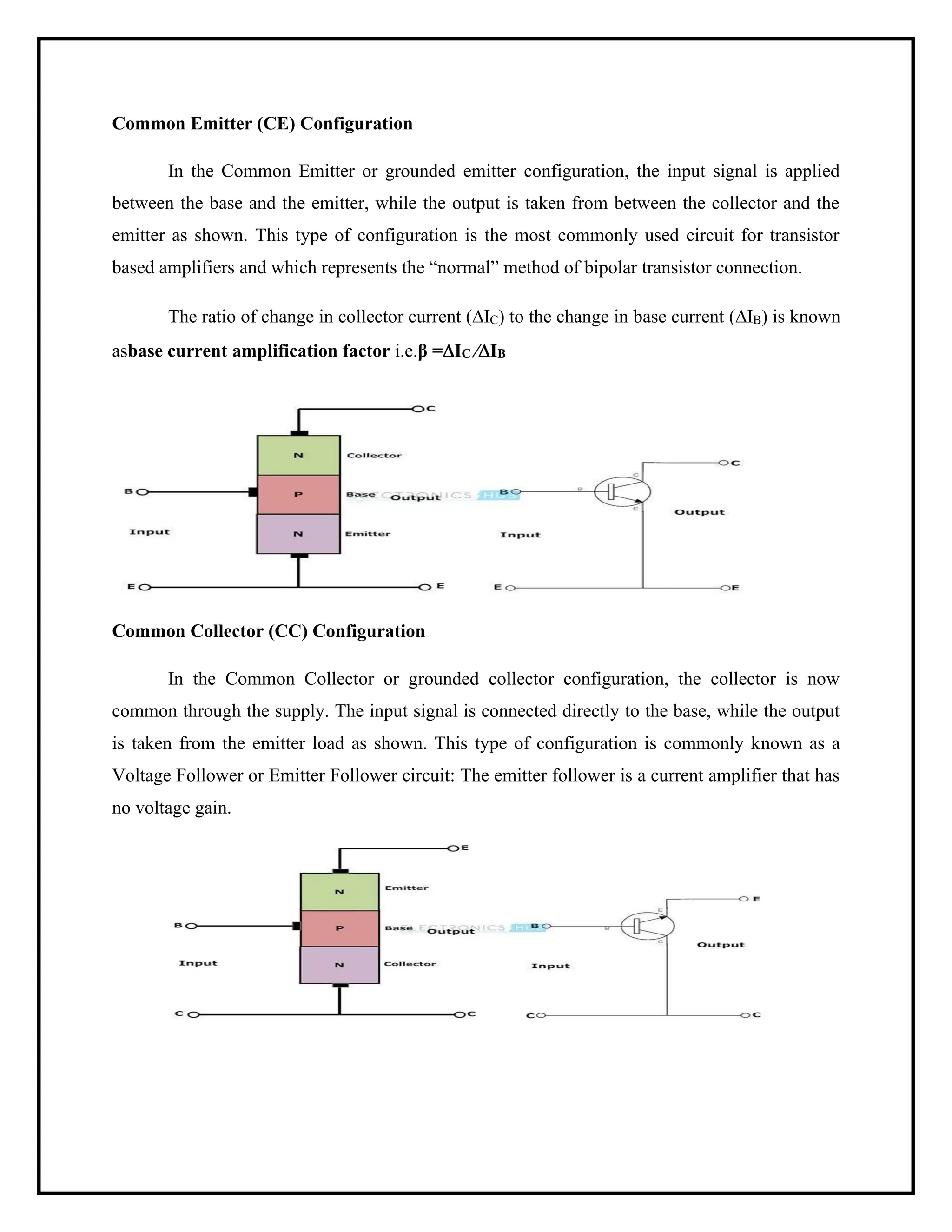Common Emitter (CE) Configuration
In the Common Emitter or grounded emitter configuration, the input signal is applied
between the base and the emitter, while the output is taken from between the collector and the
emitter as shown. This type of configuration is the most commonly used circuit for transistor
based amplifiers and which represents the “normal” method of bipolar transistor connection.
The ratio of change in collector current (IC) to the change in base current (IB) is known
asbase current amplification factor i.e.β =IC ⁄IB
Common Collector (CC) Configuration
In the Common Collector or grounded collector configuration, the collector is now
common through the supply. The input signal is connected directly to the base, while the output
is taken from the emitter load as shown. This type of configuration is commonly known as a
Voltage Follower or Emitter Follower circuit: The emitter follower is a current amplifier that has
no voltage gain.
 