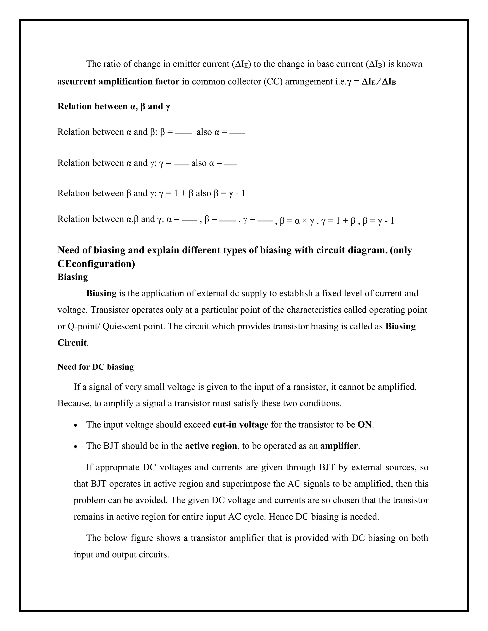 The ratio of change in emitter current (IE) to the change in base current (IB) is known
ascurrent amplification factor in common collector (CC) arrangement i.e.γ = IE ⁄ IB
Relation between α, β and γ
Relation between α and β: β = also α =
Relation between α and γ: γ = also α =
Relation between β and γ: γ = 1 + β also β = γ - 1
Relation between α,β and γ: α = , β = , γ = , β = α × γ , γ = 1 + β , β = γ - 1
Need of biasing and explain different types of biasing with circuit diagram. (only
CEconfiguration)
Biasing
Biasing is the application of external dc supply to establish a fixed level of current and
voltage. Transistor operates only at a particular point of the characteristics called operating point
or Q-point/ Quiescent point. The circuit which provides transistor biasing is called as Biasing
Circuit.
Need for DC biasing
If a signal of very small voltage is given to the input of a ransistor, it cannot be amplified.
Because, to amplify a signal a transistor must satisfy these two conditions.
• The input voltage should exceed cut-in voltage for the transistor to be ON.
• The BJT should be in the active region, to be operated as an amplifier.
If appropriate DC voltages and currents are given through BJT by external sources, so
that BJT operates in active region and superimpose the AC signals to be amplified, then this
problem can be avoided. The given DC voltage and currents are so chosen that the transistor
remains in active region for entire input AC cycle. Hence DC biasing is needed.
The below figure shows a transistor amplifier that is provided with DC biasing on both
input and output circuits.
 