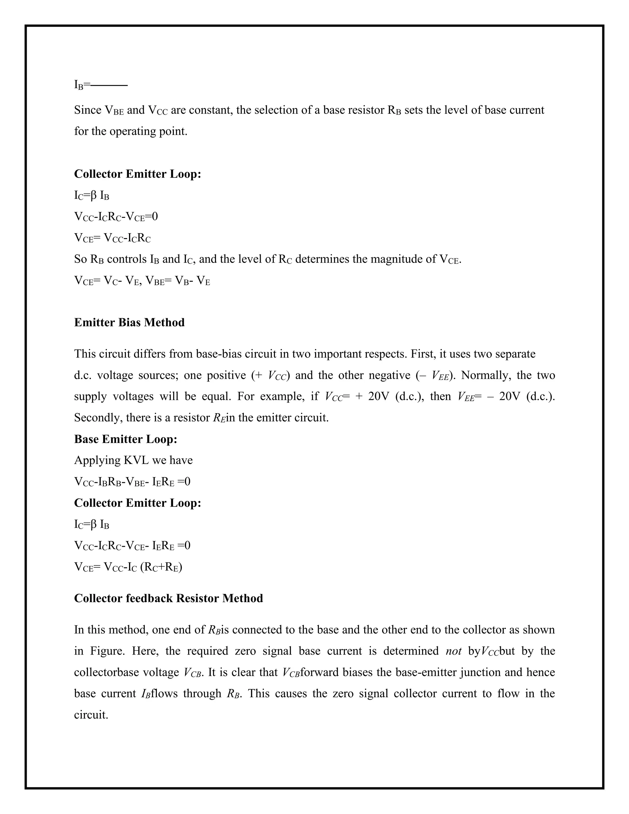 IB=
Since VBE and VCC are constant, the selection of a base resistor RB sets the level of base current
for the operating point.
Collector Emitter Loop:
IC=β IB
VCC-ICRC-VCE=0
VCE= VCC-ICRC
So RB controls IB and IC, and the level of RC determines the magnitude of VCE.
VCE= VC- VE, VBE= VB- VE
Emitter Bias Method
This circuit differs from base-bias circuit in two important respects. First, it uses two separate
d.c. voltage sources; one positive (+ VCC) and the other negative (– VEE). Normally, the two
supply voltages will be equal. For example, if VCC= + 20V (d.c.), then VEE= – 20V (d.c.).
Secondly, there is a resistor REin the emitter circuit.
Base Emitter Loop:
Applying KVL we have
VCC-IBRB-VBE- IERE =0
Collector Emitter Loop:
IC=β IB
VCC-ICRC-VCE- IERE =0
VCE= VCC-IC (RC+RE)
Collector feedback Resistor Method
In this method, one end of RBis connected to the base and the other end to the collector as shown
in Figure. Here, the required zero signal base current is determined not byVCCbut by the
collectorbase voltage VCB. It is clear that VCBforward biases the base-emitter junction and hence
base current IBflows through RB. This causes the zero signal collector current to flow in the
circuit.
 