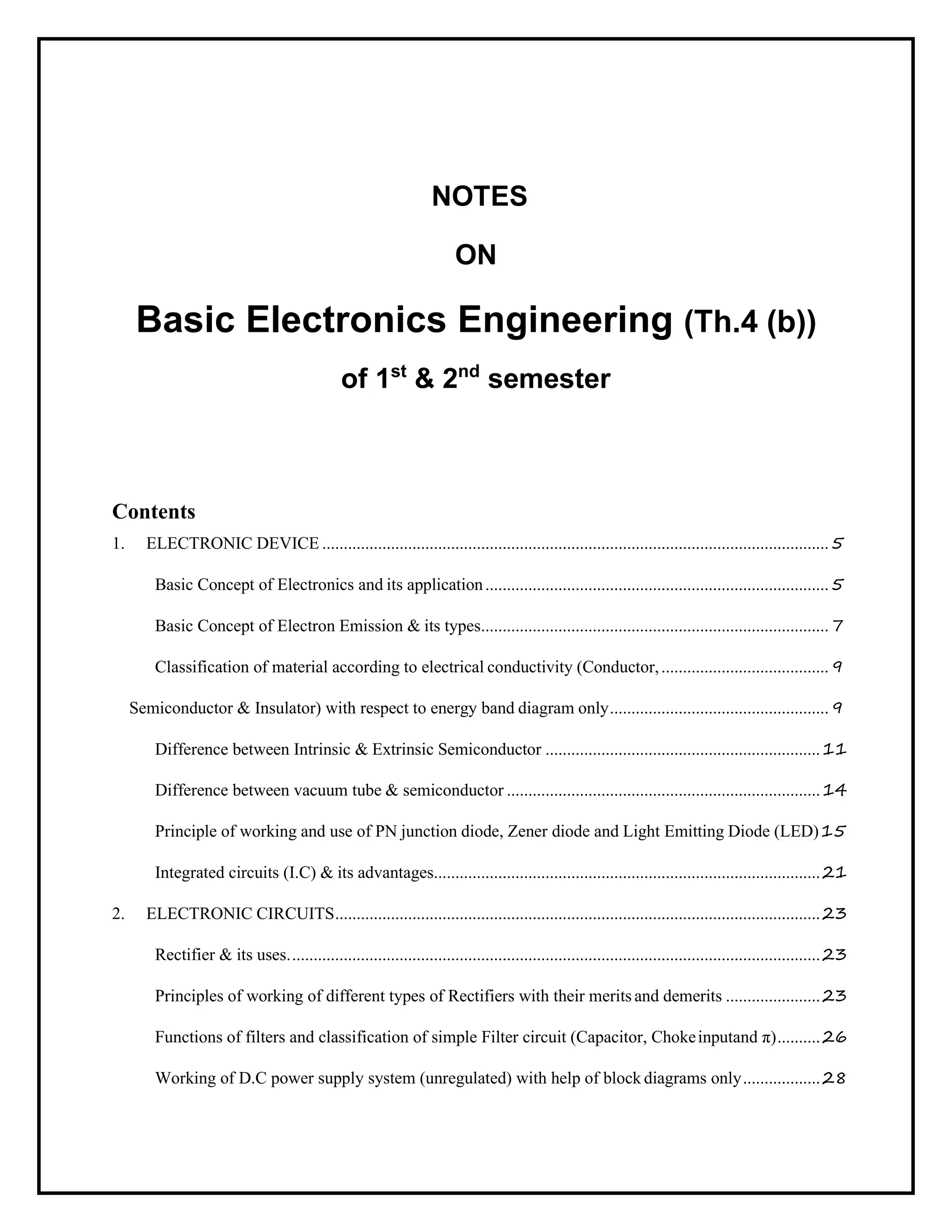 NOTES
ON
Basic Electronics Engineering (Th.4 (b))
of 1st
& 2nd
semester
Contents
1. ELECTRONIC DEVICE ......................................................................................................................5
Basic Concept of Electronics and its application................................................................................5
Basic Concept of Electron Emission & its types.................................................................................7
Classification of material according to electrical conductivity (Conductor,.......................................9
Semiconductor & Insulator) with respect to energy band diagram only...................................................9
Difference between Intrinsic & Extrinsic Semiconductor ................................................................11
Difference between vacuum tube & semiconductor .........................................................................14
Principle of working and use of PN junction diode, Zener diode and Light Emitting Diode (LED)15
Integrated circuits (I.C) & its advantages..........................................................................................21
2. ELECTRONIC CIRCUITS.................................................................................................................23
Rectifier & its uses............................................................................................................................23
Principles of working of different types of Rectifiers with their merits and demerits ......................23
Functions of filters and classification of simple Filter circuit (Capacitor, Chokeinputand π)..........26
Working of D.C power supply system (unregulated) with help of block diagrams only..................28
 