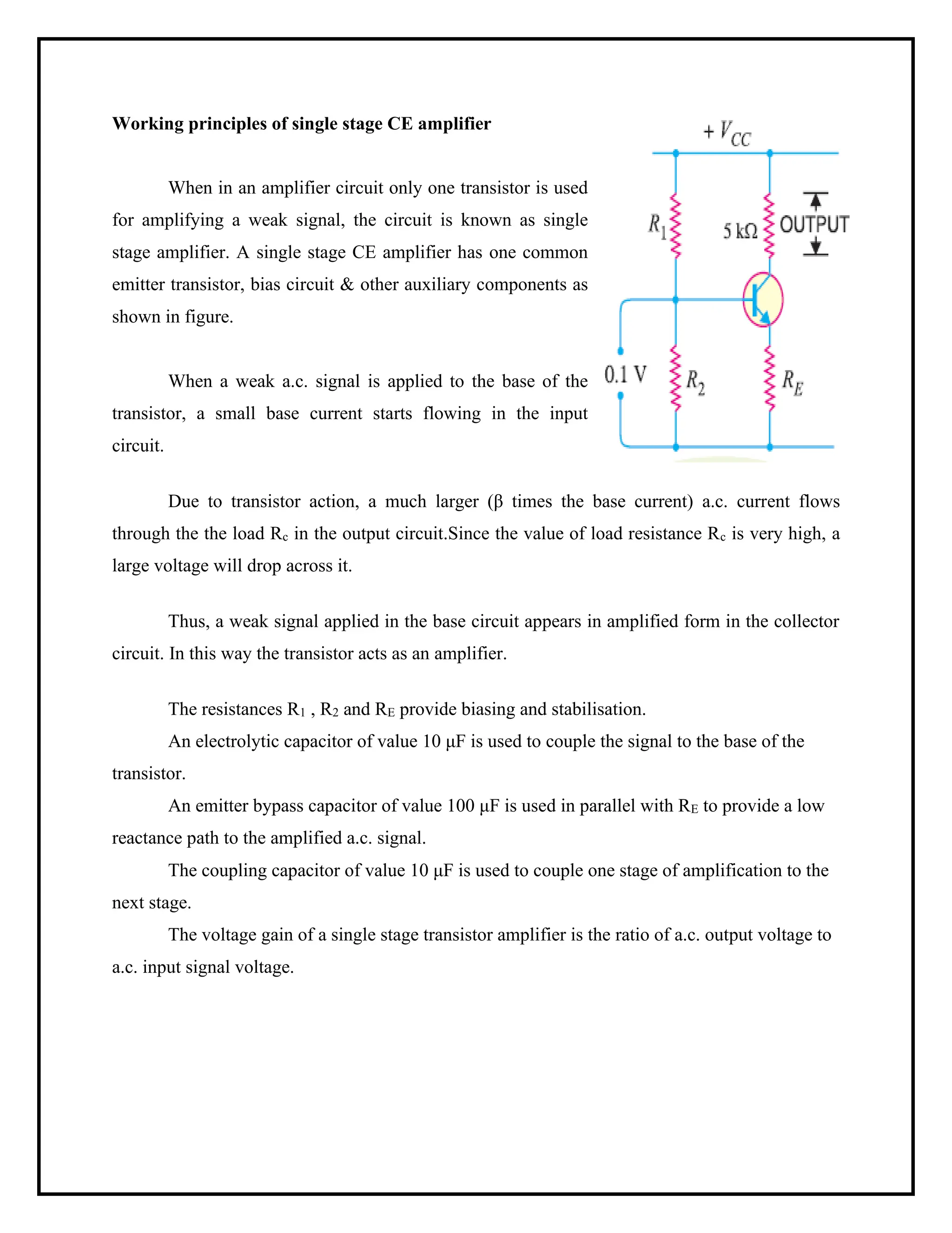 Working principles of single stage CE amplifier
When in an amplifier circuit only one transistor is used
for amplifying a weak signal, the circuit is known as single
stage amplifier. A single stage CE amplifier has one common
emitter transistor, bias circuit & other auxiliary components as
shown in figure.
When a weak a.c. signal is applied to the base of the
transistor, a small base current starts flowing in the input
circuit.
Due to transistor action, a much larger (β times the base current) a.c. current flows
through the the load Rc in the output circuit.Since the value of load resistance Rc is very high, a
large voltage will drop across it.
Thus, a weak signal applied in the base circuit appears in amplified form in the collector
circuit. In this way the transistor acts as an amplifier.
The resistances R1 , R2 and RE provide biasing and stabilisation.
An electrolytic capacitor of value 10 μF is used to couple the signal to the base of the
transistor.
An emitter bypass capacitor of value 100 μF is used in parallel with RE to provide a low
reactance path to the amplified a.c. signal.
The coupling capacitor of value 10 μF is used to couple one stage of amplification to the
next stage.
The voltage gain of a single stage transistor amplifier is the ratio of a.c. output voltage to
a.c. input signal voltage.
 