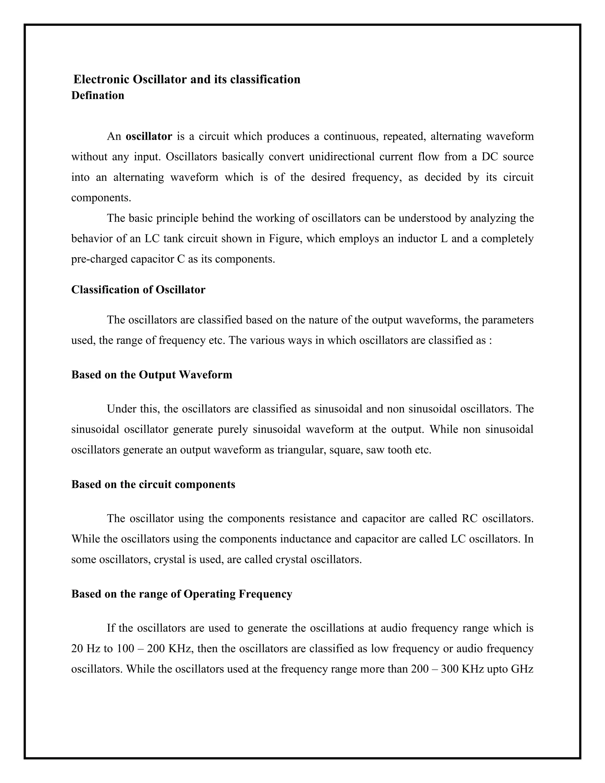 Electronic Oscillator and its classification
Defination
An oscillator is a circuit which produces a continuous, repeated, alternating waveform
without any input. Oscillators basically convert unidirectional current flow from a DC source
into an alternating waveform which is of the desired frequency, as decided by its circuit
components.
The basic principle behind the working of oscillators can be understood by analyzing the
behavior of an LC tank circuit shown in Figure, which employs an inductor L and a completely
pre-charged capacitor C as its components.
Classification of Oscillator
The oscillators are classified based on the nature of the output waveforms, the parameters
used, the range of frequency etc. The various ways in which oscillators are classified as :
Based on the Output Waveform
Under this, the oscillators are classified as sinusoidal and non sinusoidal oscillators. The
sinusoidal oscillator generate purely sinusoidal waveform at the output. While non sinusoidal
oscillators generate an output waveform as triangular, square, saw tooth etc.
Based on the circuit components
The oscillator using the components resistance and capacitor are called RC oscillators.
While the oscillators using the components inductance and capacitor are called LC oscillators. In
some oscillators, crystal is used, are called crystal oscillators.
Based on the range of Operating Frequency
If the oscillators are used to generate the oscillations at audio frequency range which is
20 Hz to 100 – 200 KHz, then the oscillators are classified as low frequency or audio frequency
oscillators. While the oscillators used at the frequency range more than 200 – 300 KHz upto GHz
 
