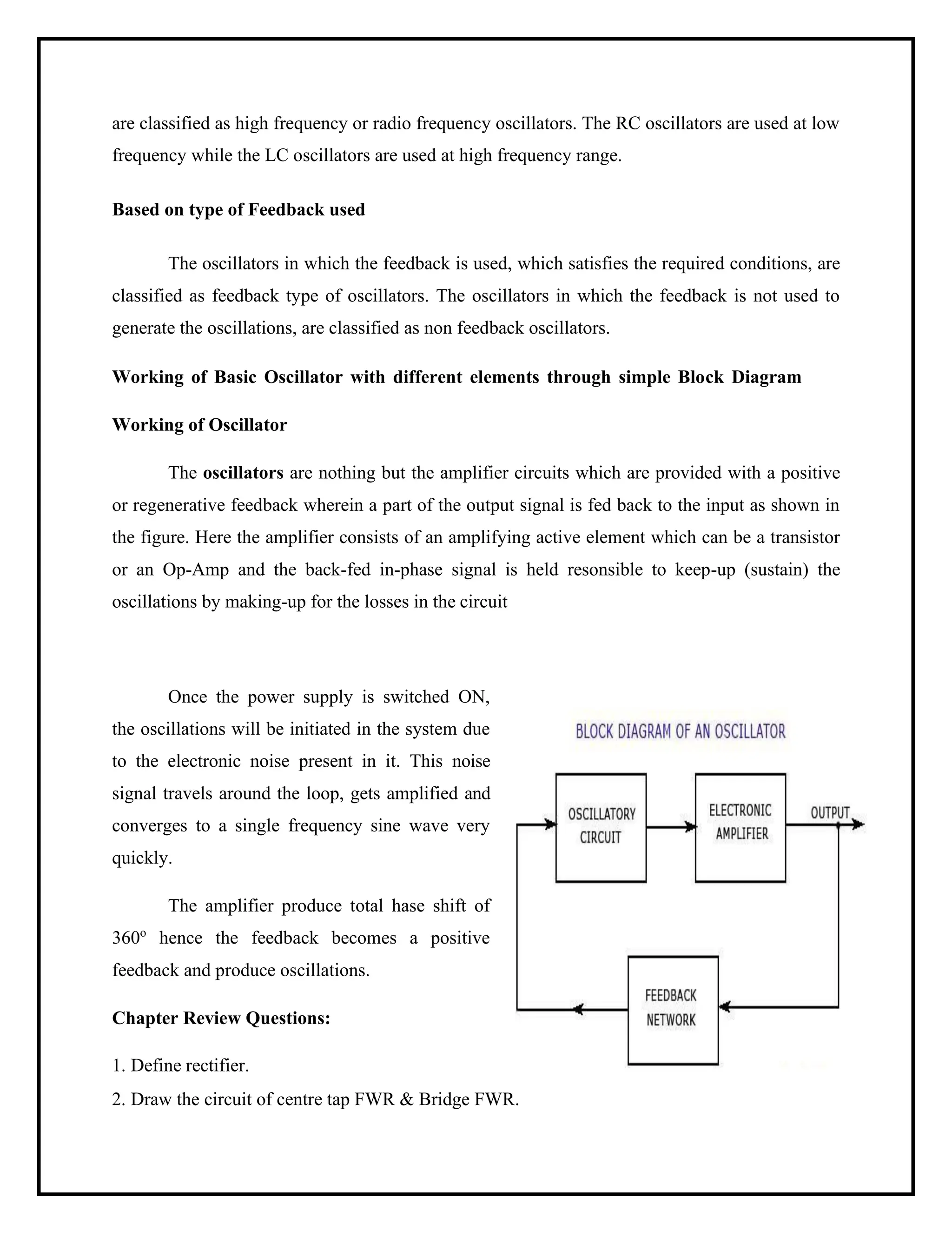 are classified as high frequency or radio frequency oscillators. The RC oscillators are used at low
frequency while the LC oscillators are used at high frequency range.
Based on type of Feedback used
The oscillators in which the feedback is used, which satisfies the required conditions, are
classified as feedback type of oscillators. The oscillators in which the feedback is not used to
generate the oscillations, are classified as non feedback oscillators.
Working of Basic Oscillator with different elements through simple Block Diagram
Working of Oscillator
The oscillators are nothing but the amplifier circuits which are provided with a positive
or regenerative feedback wherein a part of the output signal is fed back to the input as shown in
the figure. Here the amplifier consists of an amplifying active element which can be a transistor
or an Op-Amp and the back-fed in-phase signal is held resonsible to keep-up (sustain) the
oscillations by making-up for the losses in the circuit
Once the power supply is switched ON,
the oscillations will be initiated in the system due
to the electronic noise present in it. This noise
signal travels around the loop, gets amplified and
converges to a single frequency sine wave very
quickly.
The amplifier produce total hase shift of
360o
hence the feedback becomes a positive
feedback and produce oscillations.
Chapter Review Questions:
1. Define rectifier.
2. Draw the circuit of centre tap FWR & Bridge FWR.
 