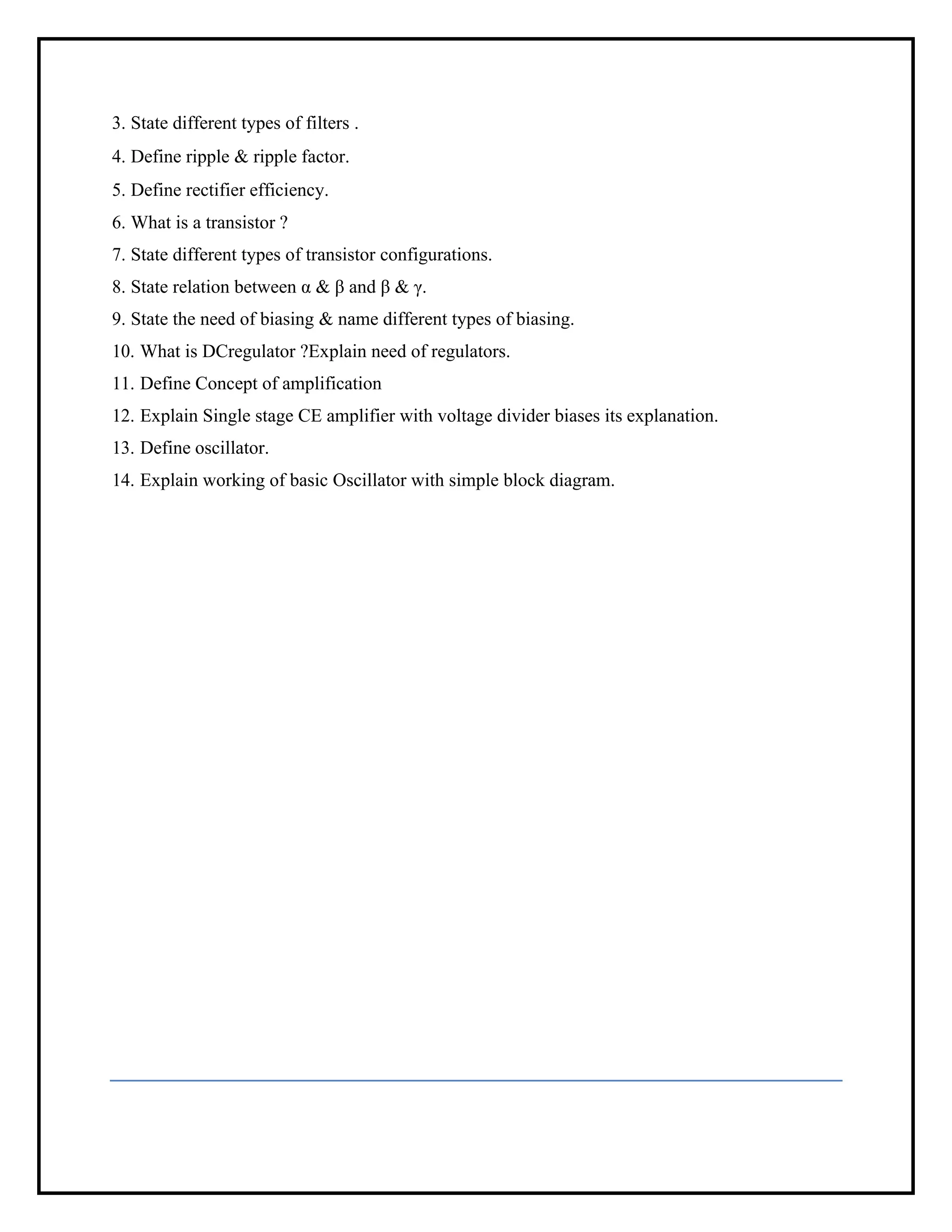 3. State different types of filters .
4. Define ripple & ripple factor.
5. Define rectifier efficiency.
6. What is a transistor ?
7. State different types of transistor configurations.
8. State relation between α & β and β & γ.
9. State the need of biasing & name different types of biasing.
10. What is DCregulator ?Explain need of regulators.
11. Define Concept of amplification
12. Explain Single stage CE amplifier with voltage divider biases its explanation.
13. Define oscillator.
14. Explain working of basic Oscillator with simple block diagram.
 