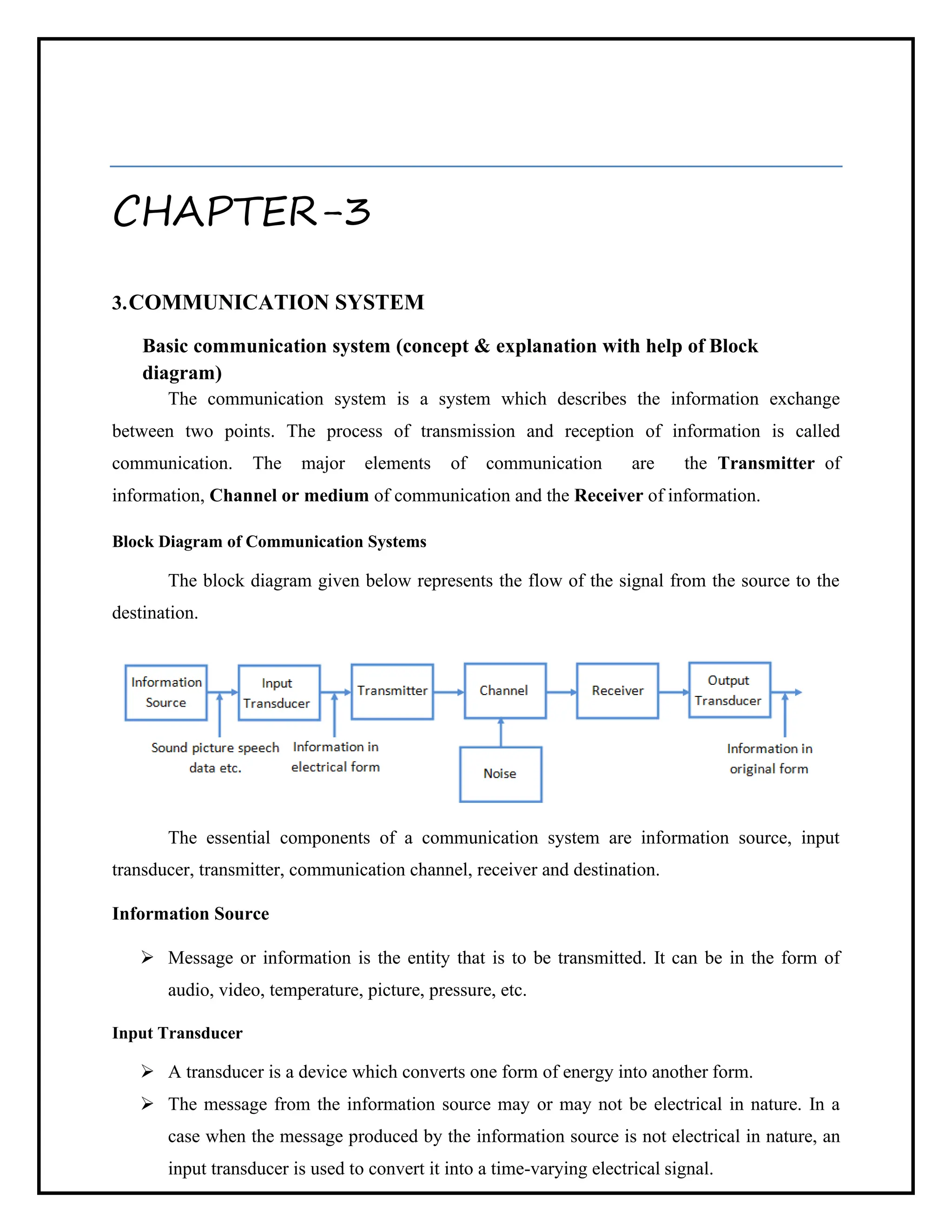 CHAPTER-3
3.COMMUNICATION SYSTEM
Basic communication system (concept & explanation with help of Block
diagram)
The communication system is a system which describes the information exchange
between two points. The process of transmission and reception of information is called
communication. The major elements of communication are the Transmitter of
information, Channel or medium of communication and the Receiver of information.
Block Diagram of Communication Systems
The block diagram given below represents the flow of the signal from the source to the
destination.
The essential components of a communication system are information source, input
transducer, transmitter, communication channel, receiver and destination.
Information Source
➢ Message or information is the entity that is to be transmitted. It can be in the form of
audio, video, temperature, picture, pressure, etc.
Input Transducer
➢ A transducer is a device which converts one form of energy into another form.
➢ The message from the information source may or may not be electrical in nature. In a
case when the message produced by the information source is not electrical in nature, an
input transducer is used to convert it into a time-varying electrical signal.
 
