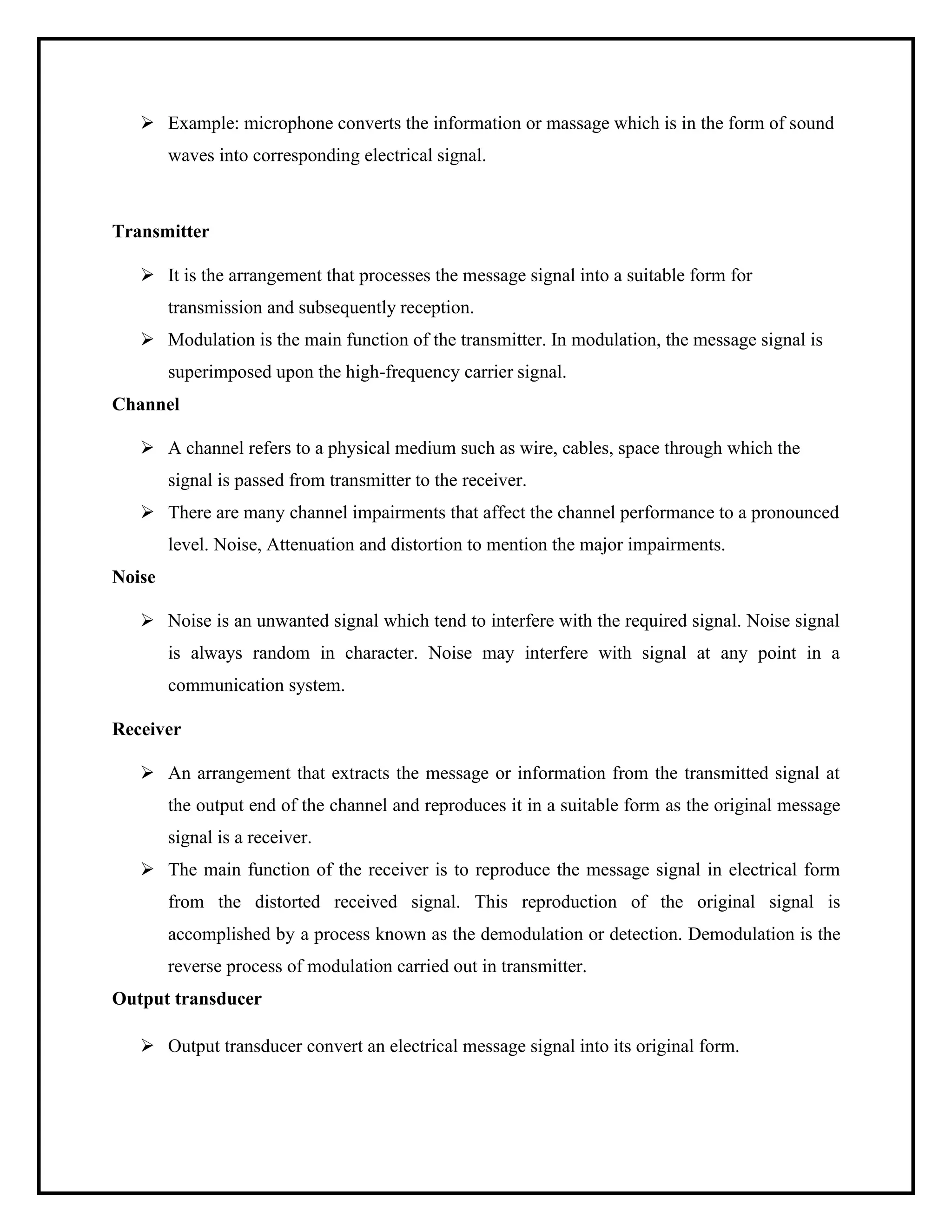 ➢ Example: microphone converts the information or massage which is in the form of sound
waves into corresponding electrical signal.
Transmitter
➢ It is the arrangement that processes the message signal into a suitable form for
transmission and subsequently reception.
➢ Modulation is the main function of the transmitter. In modulation, the message signal is
superimposed upon the high-frequency carrier signal.
Channel
➢ A channel refers to a physical medium such as wire, cables, space through which the
signal is passed from transmitter to the receiver.
➢ There are many channel impairments that affect the channel performance to a pronounced
level. Noise, Attenuation and distortion to mention the major impairments.
Noise
➢ Noise is an unwanted signal which tend to interfere with the required signal. Noise signal
is always random in character. Noise may interfere with signal at any point in a
communication system.
Receiver
➢ An arrangement that extracts the message or information from the transmitted signal at
the output end of the channel and reproduces it in a suitable form as the original message
signal is a receiver.
➢ The main function of the receiver is to reproduce the message signal in electrical form
from the distorted received signal. This reproduction of the original signal is
accomplished by a process known as the demodulation or detection. Demodulation is the
reverse process of modulation carried out in transmitter.
Output transducer
➢ Output transducer convert an electrical message signal into its original form.
 