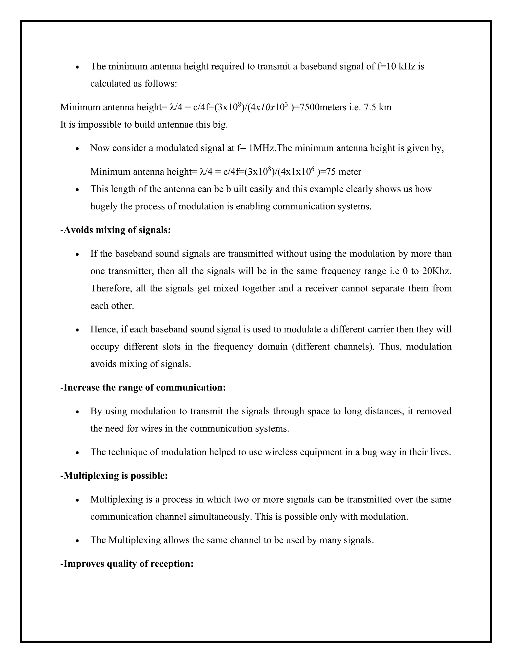 • The minimum antenna height required to transmit a baseband signal of f=10 kHz is
calculated as follows:
Minimum antenna height= λ/4 = c/4f=(3x108
)/(4x10x103
)=7500meters i.e. 7.5 km
It is impossible to build antennae this big.
• Now consider a modulated signal at f= 1MHz.The minimum antenna height is given by,
Minimum antenna height= λ/4 = c/4f=(3x108
)/(4x1x106
)=75 meter
• This length of the antenna can be b uilt easily and this example clearly shows us how
hugely the process of modulation is enabling communication systems.
-Avoids mixing of signals:
• If the baseband sound signals are transmitted without using the modulation by more than
one transmitter, then all the signals will be in the same frequency range i.e 0 to 20Khz.
Therefore, all the signals get mixed together and a receiver cannot separate them from
each other.
• Hence, if each baseband sound signal is used to modulate a different carrier then they will
occupy different slots in the frequency domain (different channels). Thus, modulation
avoids mixing of signals.
-Increase the range of communication:
• By using modulation to transmit the signals through space to long distances, it removed
the need for wires in the communication systems.
• The technique of modulation helped to use wireless equipment in a bug way in their lives.
-Multiplexing is possible:
• Multiplexing is a process in which two or more signals can be transmitted over the same
communication channel simultaneously. This is possible only with modulation.
• The Multiplexing allows the same channel to be used by many signals.
-Improves quality of reception:
 