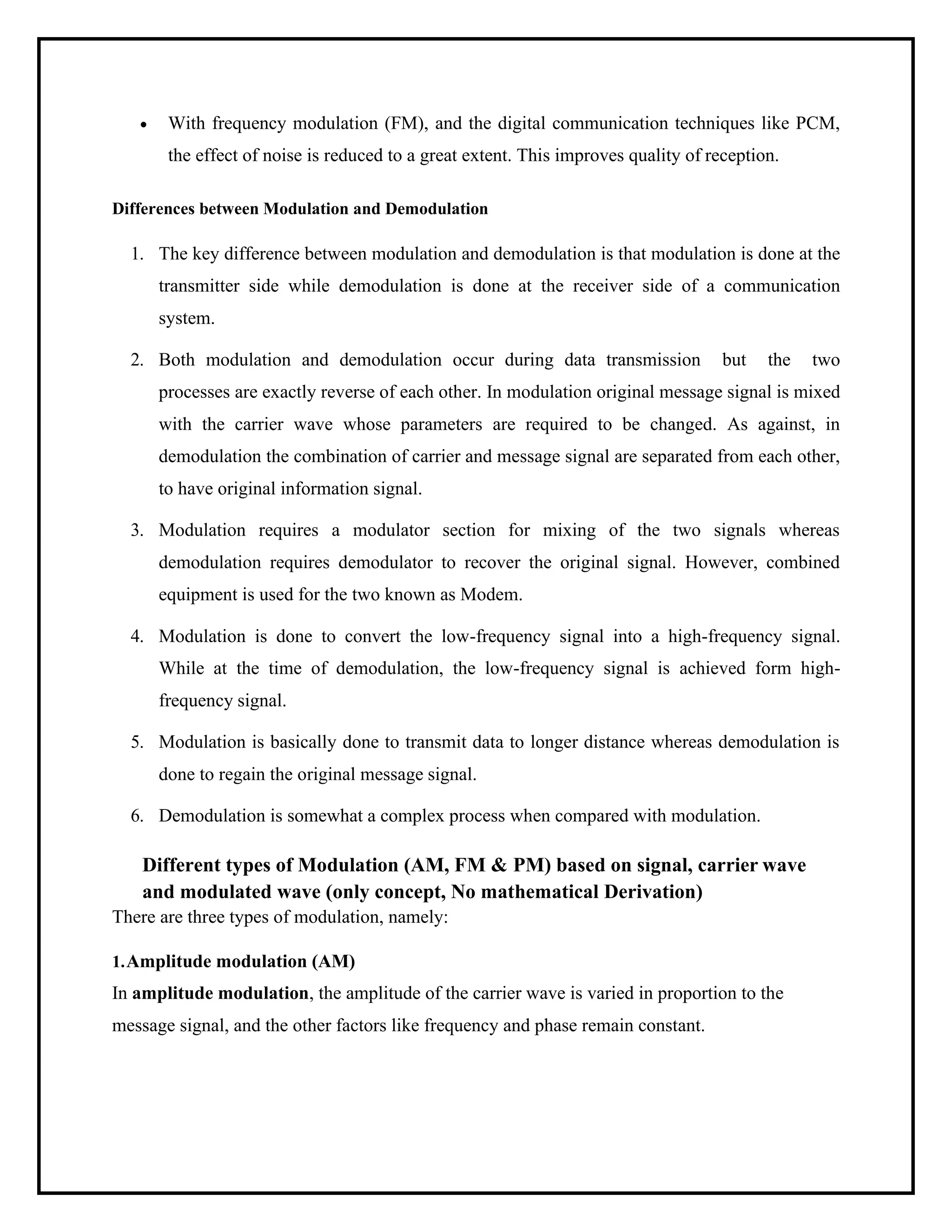 • With frequency modulation (FM), and the digital communication techniques like PCM,
the effect of noise is reduced to a great extent. This improves quality of reception.
Differences between Modulation and Demodulation
1. The key difference between modulation and demodulation is that modulation is done at the
transmitter side while demodulation is done at the receiver side of a communication
system.
2. Both modulation and demodulation occur during data transmission but the two
processes are exactly reverse of each other. In modulation original message signal is mixed
with the carrier wave whose parameters are required to be changed. As against, in
demodulation the combination of carrier and message signal are separated from each other,
to have original information signal.
3. Modulation requires a modulator section for mixing of the two signals whereas
demodulation requires demodulator to recover the original signal. However, combined
equipment is used for the two known as Modem.
4. Modulation is done to convert the low-frequency signal into a high-frequency signal.
While at the time of demodulation, the low-frequency signal is achieved form high-
frequency signal.
5. Modulation is basically done to transmit data to longer distance whereas demodulation is
done to regain the original message signal.
6. Demodulation is somewhat a complex process when compared with modulation.
Different types of Modulation (AM, FM & PM) based on signal, carrier wave
and modulated wave (only concept, No mathematical Derivation)
There are three types of modulation, namely:
1.Amplitude modulation (AM)
In amplitude modulation, the amplitude of the carrier wave is varied in proportion to the
message signal, and the other factors like frequency and phase remain constant.
 