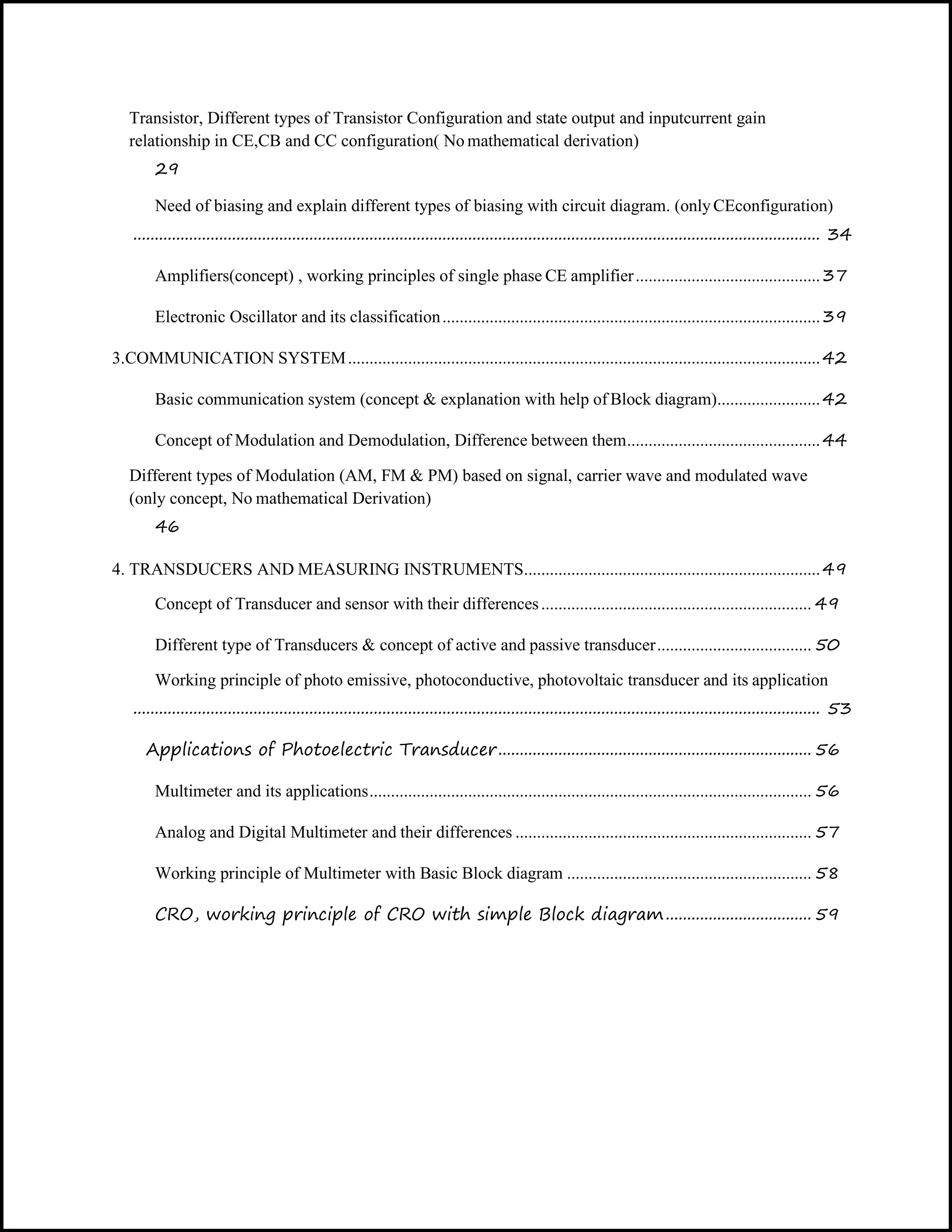 Transistor, Different types of Transistor Configuration and state output and inputcurrent gain
relationship in CE,CB and CC configuration( No mathematical derivation)
29
Need of biasing and explain different types of biasing with circuit diagram. (onlyCEconfiguration)
................................................................................................................................................................ 34
Amplifiers(concept) , working principles of single phase CE amplifier...........................................37
Electronic Oscillator and its classification........................................................................................39
3.COMMUNICATION SYSTEM..............................................................................................................42
Basic communication system (concept & explanation with help of Block diagram)........................42
Concept of Modulation and Demodulation, Difference between them.............................................44
Different types of Modulation (AM, FM & PM) based on signal, carrier wave and modulated wave
(only concept, No mathematical Derivation)
46
4. TRANSDUCERS AND MEASURING INSTRUMENTS.....................................................................49
Concept of Transducer and sensor with their differences............................................................... 49
Different type of Transducers & concept of active and passive transducer.................................... 50
Working principle of photo emissive, photoconductive, photovoltaic transducer and its application
................................................................................................................................................................ 53
Applications of Photoelectric Transducer......................................................................... 56
Multimeter and its applications....................................................................................................... 56
Analog and Digital Multimeter and their differences ..................................................................... 57
Working principle of Multimeter with Basic Block diagram ......................................................... 58
CRO, working principle of CRO with simple Block diagram.................................. 59
 
