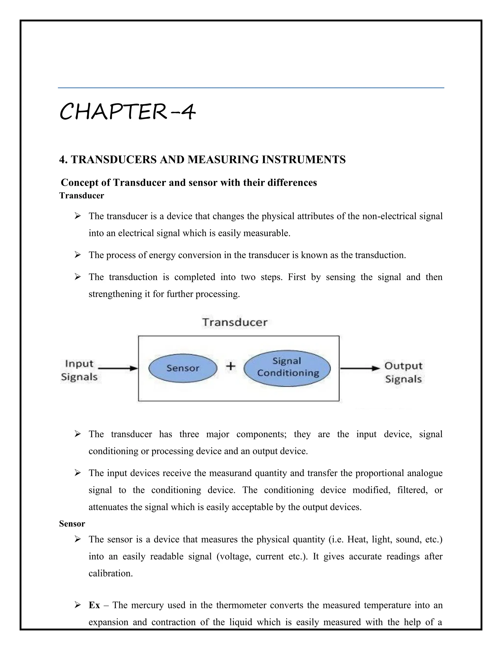 CHAPTER-4
4. TRANSDUCERS AND MEASURING INSTRUMENTS
Concept of Transducer and sensor with their differences
Transducer
➢ The transducer is a device that changes the physical attributes of the non-electrical signal
into an electrical signal which is easily measurable.
➢ The process of energy conversion in the transducer is known as the transduction.
➢ The transduction is completed into two steps. First by sensing the signal and then
strengthening it for further processing.
➢ The transducer has three major components; they are the input device, signal
conditioning or processing device and an output device.
➢ The input devices receive the measurand quantity and transfer the proportional analogue
signal to the conditioning device. The conditioning device modified, filtered, or
attenuates the signal which is easily acceptable by the output devices.
Sensor
➢ The sensor is a device that measures the physical quantity (i.e. Heat, light, sound, etc.)
into an easily readable signal (voltage, current etc.). It gives accurate readings after
calibration.
➢ Ex – The mercury used in the thermometer converts the measured temperature into an
expansion and contraction of the liquid which is easily measured with the help of a
 