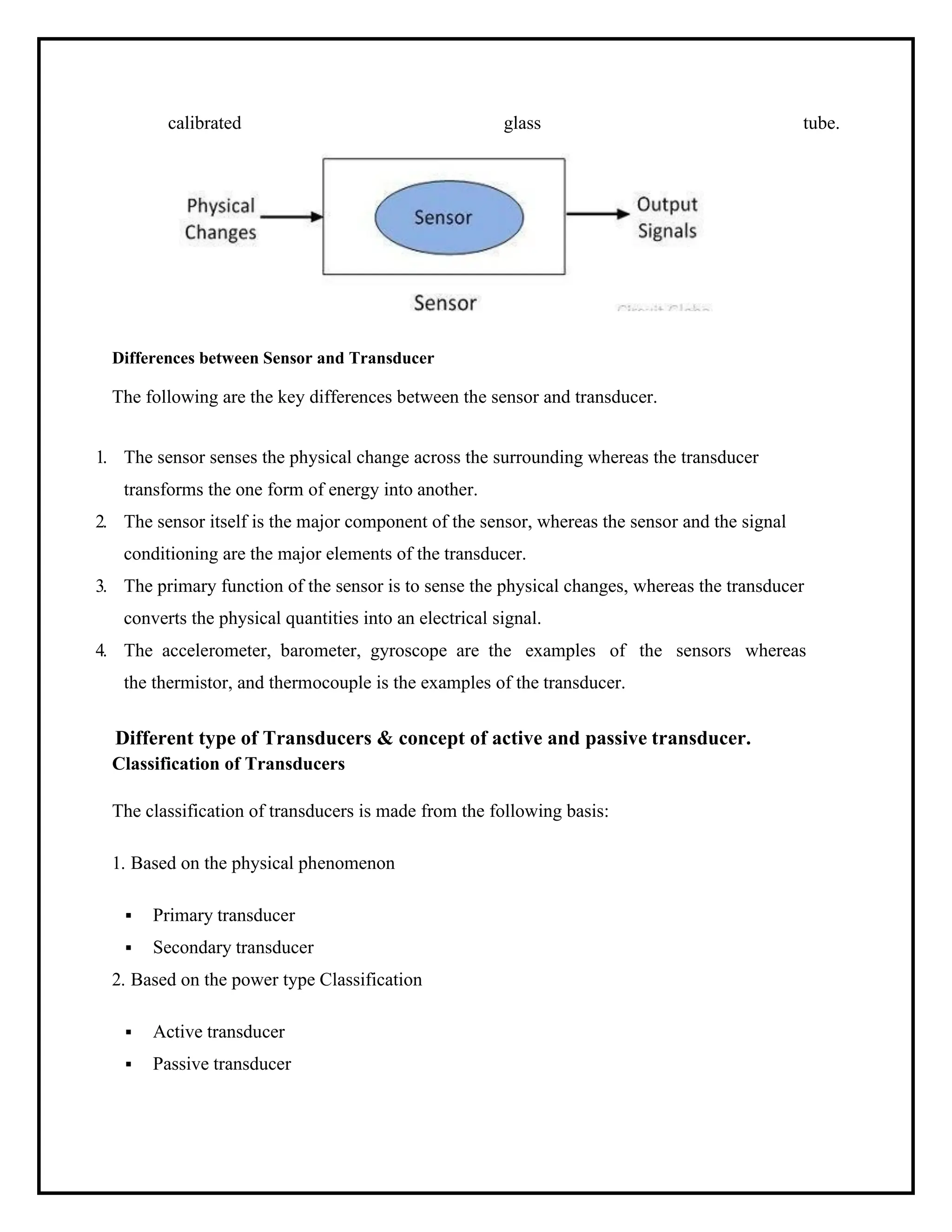 calibrated glass tube.
Differences between Sensor and Transducer
The following are the key differences between the sensor and transducer.
1. The sensor senses the physical change across the surrounding whereas the transducer
transforms the one form of energy into another.
2. The sensor itself is the major component of the sensor, whereas the sensor and the signal
conditioning are the major elements of the transducer.
3. The primary function of the sensor is to sense the physical changes, whereas the transducer
converts the physical quantities into an electrical signal.
4. The accelerometer, barometer, gyroscope are the examples of the sensors whereas
the thermistor, and thermocouple is the examples of the transducer.
Different type of Transducers & concept of active and passive transducer.
Classification of Transducers
The classification of transducers is made from the following basis:
1. Based on the physical phenomenon
▪ Primary transducer
▪ Secondary transducer
2. Based on the power type Classification
▪ Active transducer
▪ Passive transducer
 