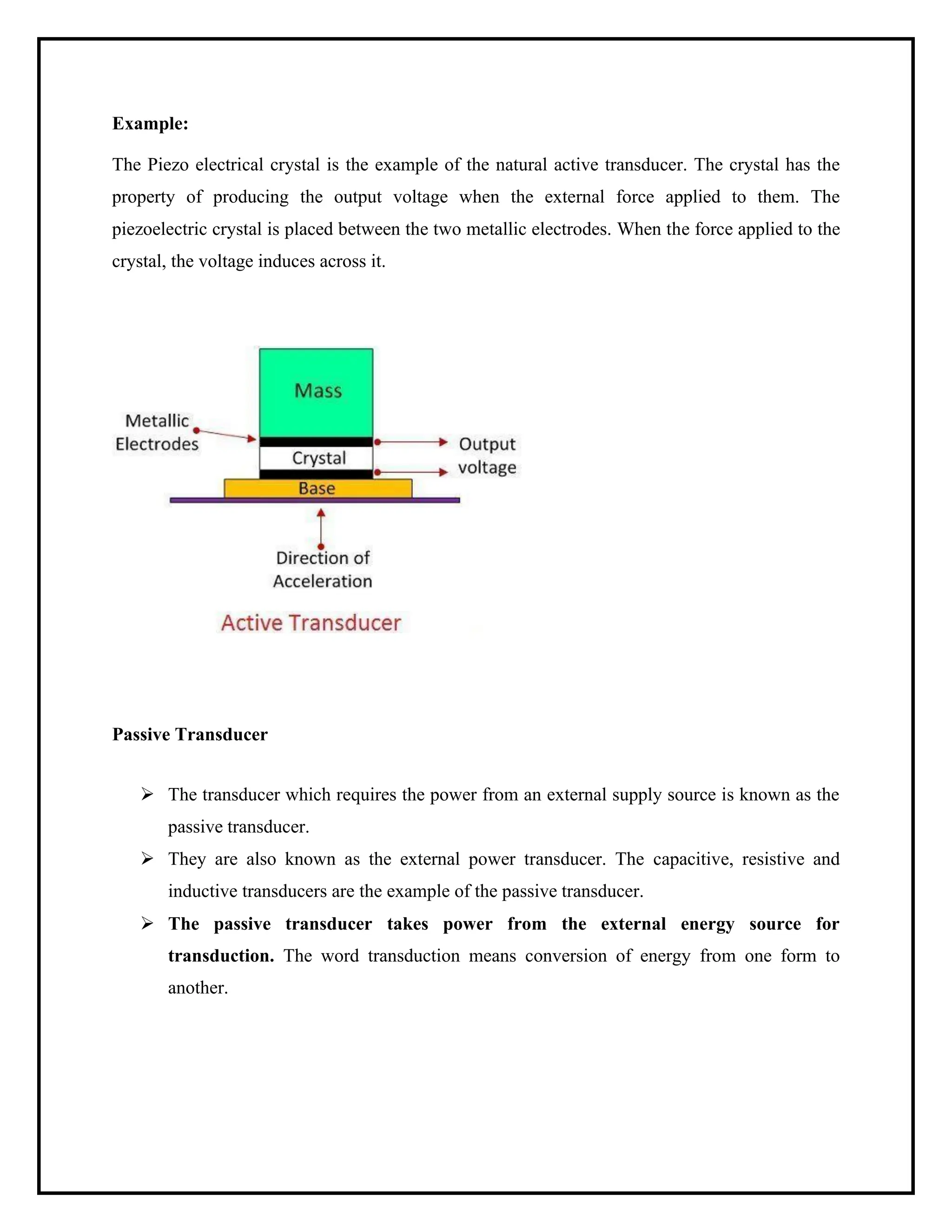 Example:
The Piezo electrical crystal is the example of the natural active transducer. The crystal has the
property of producing the output voltage when the external force applied to them. The
piezoelectric crystal is placed between the two metallic electrodes. When the force applied to the
crystal, the voltage induces across it.
Passive Transducer
➢ The transducer which requires the power from an external supply source is known as the
passive transducer.
➢ They are also known as the external power transducer. The capacitive, resistive and
inductive transducers are the example of the passive transducer.
➢ The passive transducer takes power from the external energy source for
transduction. The word transduction means conversion of energy from one form to
another.
 