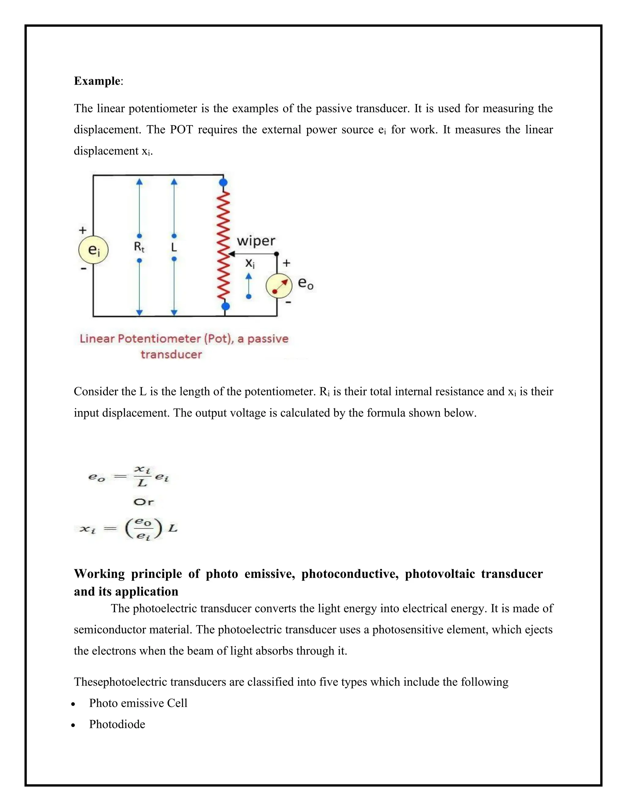 Example:
The linear potentiometer is the examples of the passive transducer. It is used for measuring the
displacement. The POT requires the external power source ei for work. It measures the linear
displacement xi.
Consider the L is the length of the potentiometer. Ri is their total internal resistance and xi is their
input displacement. The output voltage is calculated by the formula shown below.
Working principle of photo emissive, photoconductive, photovoltaic transducer
and its application
The photoelectric transducer converts the light energy into electrical energy. It is made of
semiconductor material. The photoelectric transducer uses a photosensitive element, which ejects
the electrons when the beam of light absorbs through it.
Thesephotoelectric transducers are classified into five types which include the following
• Photo emissive Cell
• Photodiode
 