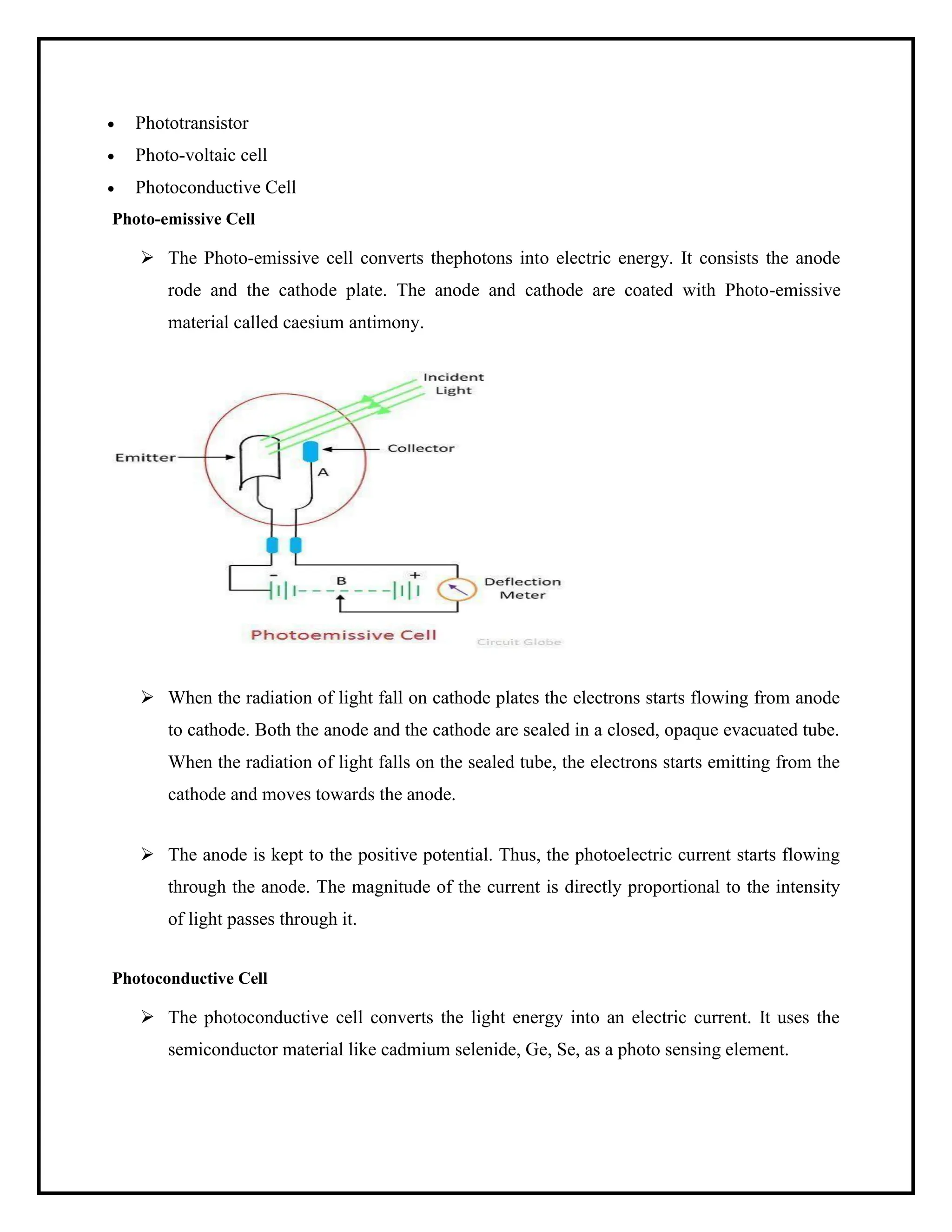• Phototransistor
• Photo-voltaic cell
• Photoconductive Cell
Photo-emissive Cell
➢ The Photo-emissive cell converts thephotons into electric energy. It consists the anode
rode and the cathode plate. The anode and cathode are coated with Photo-emissive
material called caesium antimony.
➢ When the radiation of light fall on cathode plates the electrons starts flowing from anode
to cathode. Both the anode and the cathode are sealed in a closed, opaque evacuated tube.
When the radiation of light falls on the sealed tube, the electrons starts emitting from the
cathode and moves towards the anode.
➢ The anode is kept to the positive potential. Thus, the photoelectric current starts flowing
through the anode. The magnitude of the current is directly proportional to the intensity
of light passes through it.
Photoconductive Cell
➢ The photoconductive cell converts the light energy into an electric current. It uses the
semiconductor material like cadmium selenide, Ge, Se, as a photo sensing element.
 