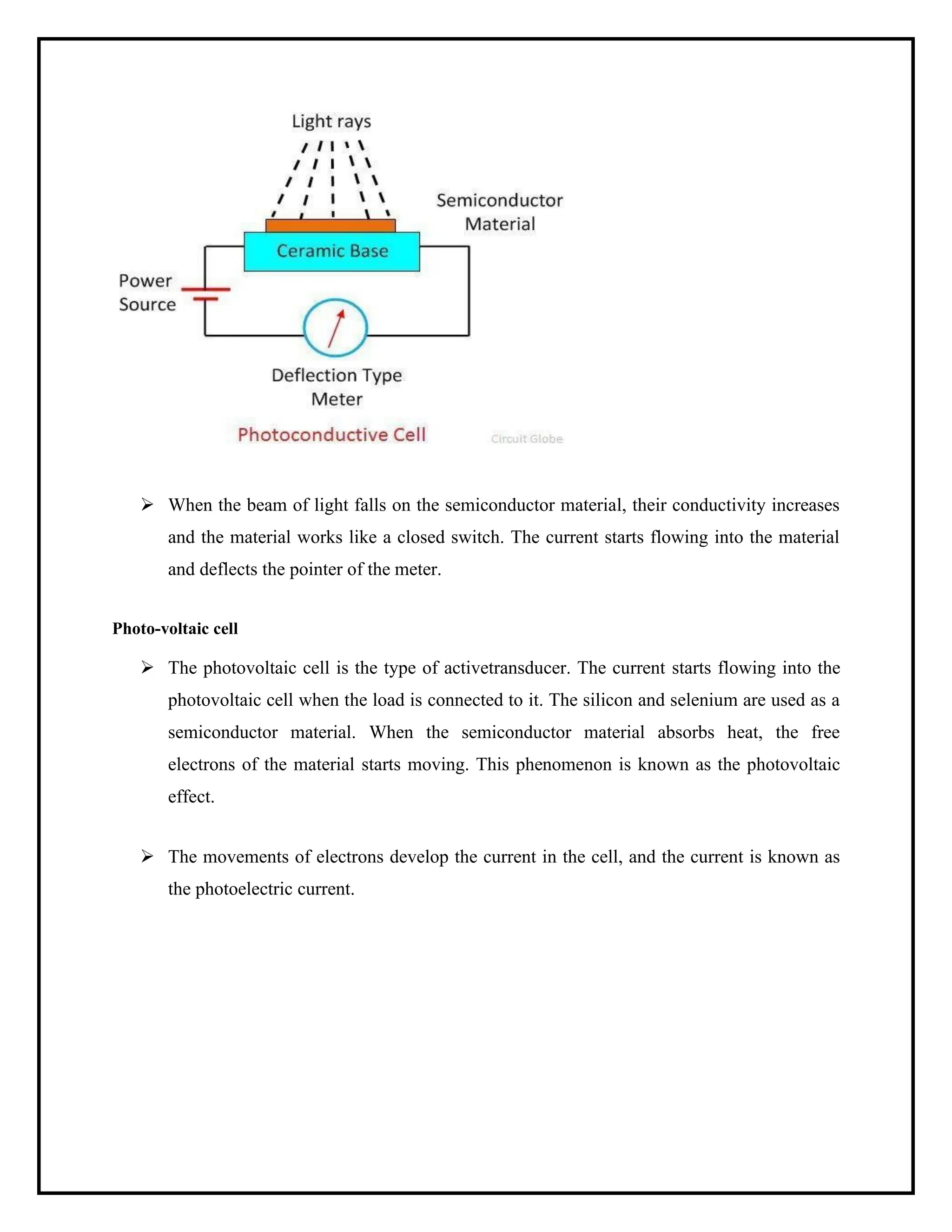 ➢ When the beam of light falls on the semiconductor material, their conductivity increases
and the material works like a closed switch. The current starts flowing into the material
and deflects the pointer of the meter.
Photo-voltaic cell
➢ The photovoltaic cell is the type of activetransducer. The current starts flowing into the
photovoltaic cell when the load is connected to it. The silicon and selenium are used as a
semiconductor material. When the semiconductor material absorbs heat, the free
electrons of the material starts moving. This phenomenon is known as the photovoltaic
effect.
➢ The movements of electrons develop the current in the cell, and the current is known as
the photoelectric current.
 