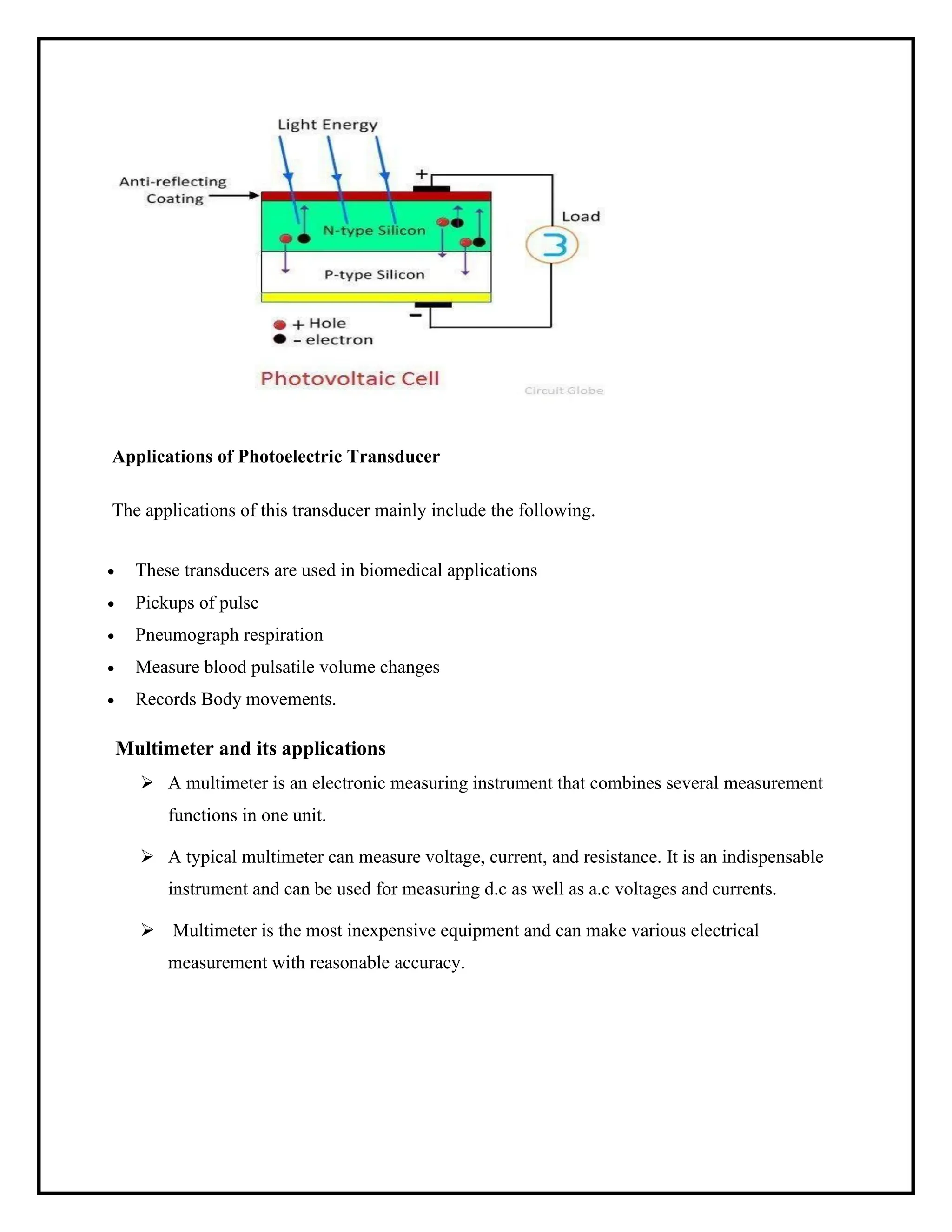 Applications of Photoelectric Transducer
The applications of this transducer mainly include the following.
• These transducers are used in biomedical applications
• Pickups of pulse
• Pneumograph respiration
• Measure blood pulsatile volume changes
• Records Body movements.
Multimeter and its applications
➢ A multimeter is an electronic measuring instrument that combines several measurement
functions in one unit.
➢ A typical multimeter can measure voltage, current, and resistance. It is an indispensable
instrument and can be used for measuring d.c as well as a.c voltages and currents.
➢ Multimeter is the most inexpensive equipment and can make various electrical
measurement with reasonable accuracy.
 