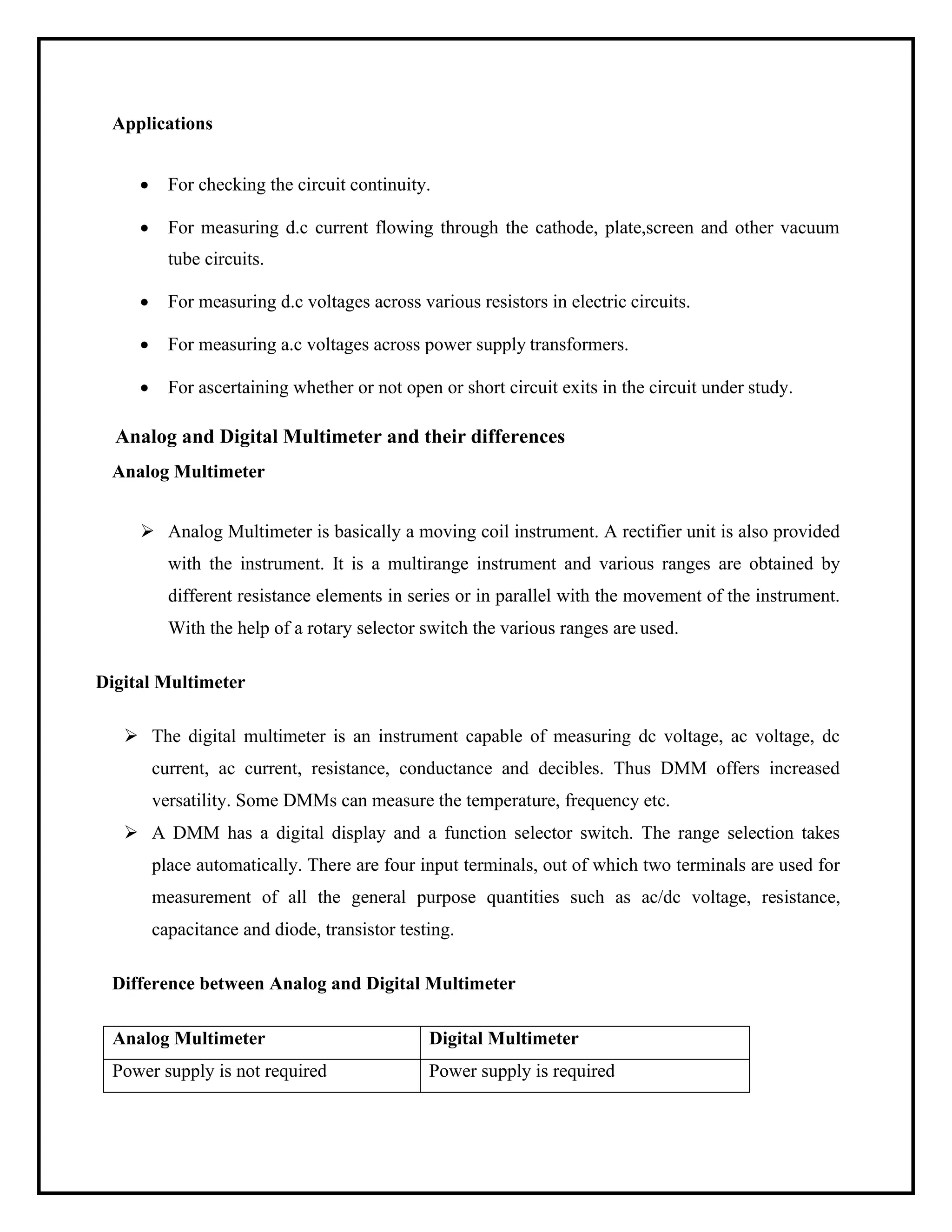 Applications
• For checking the circuit continuity.
• For measuring d.c current flowing through the cathode, plate,screen and other vacuum
tube circuits.
• For measuring d.c voltages across various resistors in electric circuits.
• For measuring a.c voltages across power supply transformers.
• For ascertaining whether or not open or short circuit exits in the circuit under study.
Analog and Digital Multimeter and their differences
Analog Multimeter
➢ Analog Multimeter is basically a moving coil instrument. A rectifier unit is also provided
with the instrument. It is a multirange instrument and various ranges are obtained by
different resistance elements in series or in parallel with the movement of the instrument.
With the help of a rotary selector switch the various ranges are used.
Digital Multimeter
➢ The digital multimeter is an instrument capable of measuring dc voltage, ac voltage, dc
current, ac current, resistance, conductance and decibles. Thus DMM offers increased
versatility. Some DMMs can measure the temperature, frequency etc.
➢ A DMM has a digital display and a function selector switch. The range selection takes
place automatically. There are four input terminals, out of which two terminals are used for
measurement of all the general purpose quantities such as ac/dc voltage, resistance,
capacitance and diode, transistor testing.
Difference between Analog and Digital Multimeter
Analog Multimeter Digital Multimeter
Power supply is not required Power supply is required
 