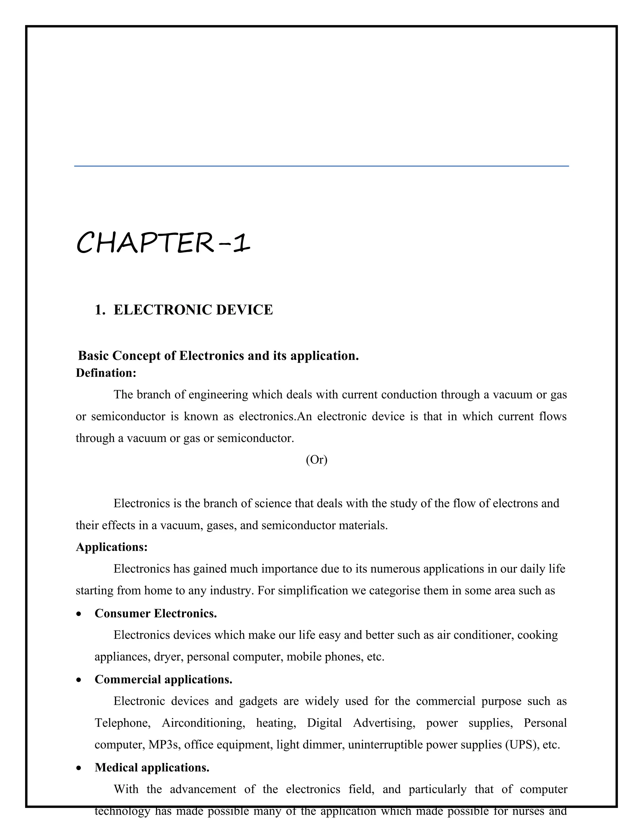 CHAPTER-1
1. ELECTRONIC DEVICE
Basic Concept of Electronics and its application.
Defination:
The branch of engineering which deals with current conduction through a vacuum or gas
or semiconductor is known as electronics.An electronic device is that in which current flows
through a vacuum or gas or semiconductor.
(Or)
Electronics is the branch of science that deals with the study of the flow of electrons and
their effects in a vacuum, gases, and semiconductor materials.
Applications:
Electronics has gained much importance due to its numerous applications in our daily life
starting from home to any industry. For simplification we categorise them in some area such as
• Consumer Electronics.
Electronics devices which make our life easy and better such as air conditioner, cooking
appliances, dryer, personal computer, mobile phones, etc.
• Commercial applications.
Electronic devices and gadgets are widely used for the commercial purpose such as
Telephone, Airconditioning, heating, Digital Advertising, power supplies, Personal
computer, MP3s, office equipment, light dimmer, uninterruptible power supplies (UPS), etc.
• Medical applications.
With the advancement of the electronics field, and particularly that of computer
technology has made possible many of the application which made possible for nurses and
 