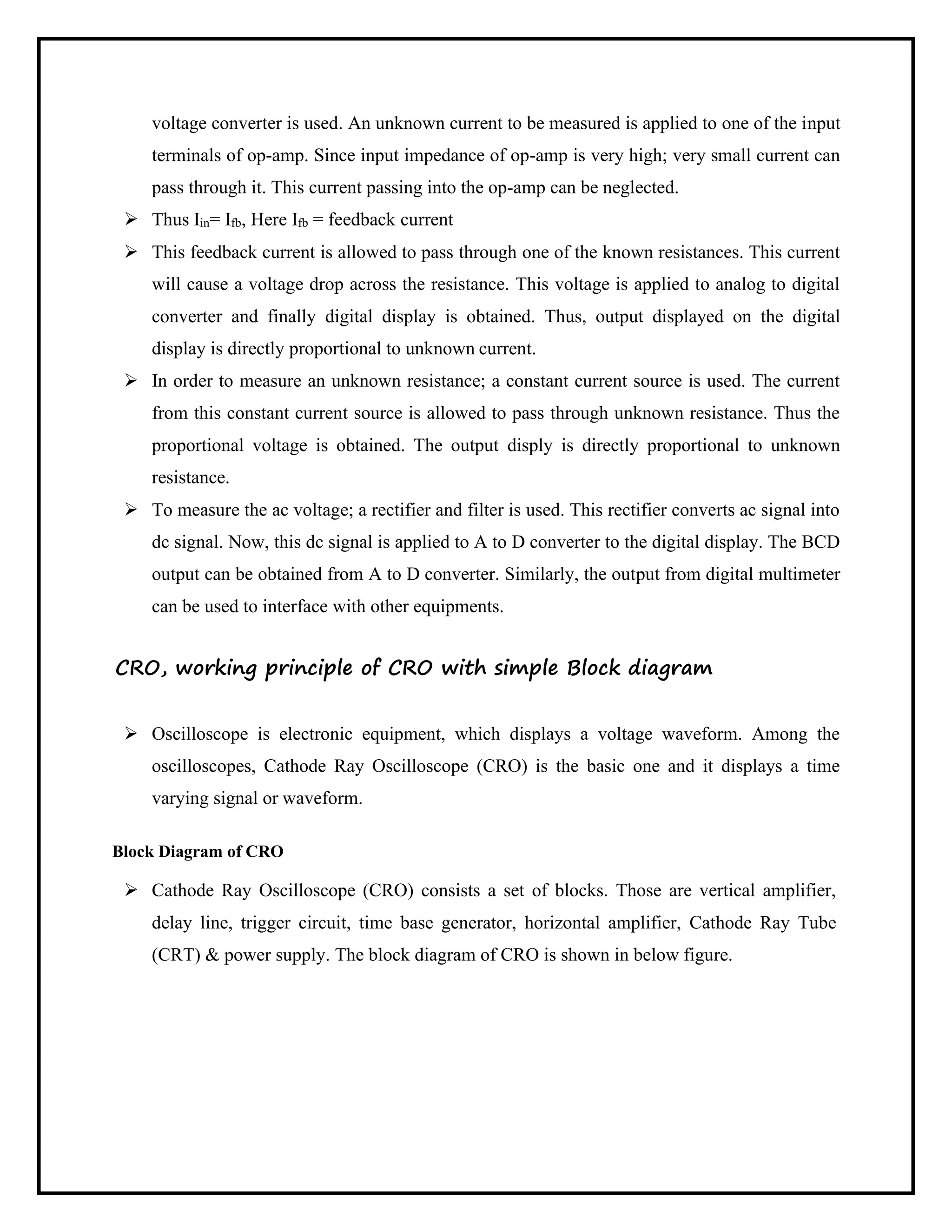 voltage converter is used. An unknown current to be measured is applied to one of the input
terminals of op-amp. Since input impedance of op-amp is very high; very small current can
pass through it. This current passing into the op-amp can be neglected.
➢ Thus Iin= Ifb, Here Ifb = feedback current
➢ This feedback current is allowed to pass through one of the known resistances. This current
will cause a voltage drop across the resistance. This voltage is applied to analog to digital
converter and finally digital display is obtained. Thus, output displayed on the digital
display is directly proportional to unknown current.
➢ In order to measure an unknown resistance; a constant current source is used. The current
from this constant current source is allowed to pass through unknown resistance. Thus the
proportional voltage is obtained. The output disply is directly proportional to unknown
resistance.
➢ To measure the ac voltage; a rectifier and filter is used. This rectifier converts ac signal into
dc signal. Now, this dc signal is applied to A to D converter to the digital display. The BCD
output can be obtained from A to D converter. Similarly, the output from digital multimeter
can be used to interface with other equipments.
CRO, working principle of CRO with simple Block diagram
➢ Oscilloscope is electronic equipment, which displays a voltage waveform. Among the
oscilloscopes, Cathode Ray Oscilloscope (CRO) is the basic one and it displays a time
varying signal or waveform.
Block Diagram of CRO
➢ Cathode Ray Oscilloscope (CRO) consists a set of blocks. Those are vertical amplifier,
delay line, trigger circuit, time base generator, horizontal amplifier, Cathode Ray Tube
(CRT) & power supply. The block diagram of CRO is shown in below figure.
 