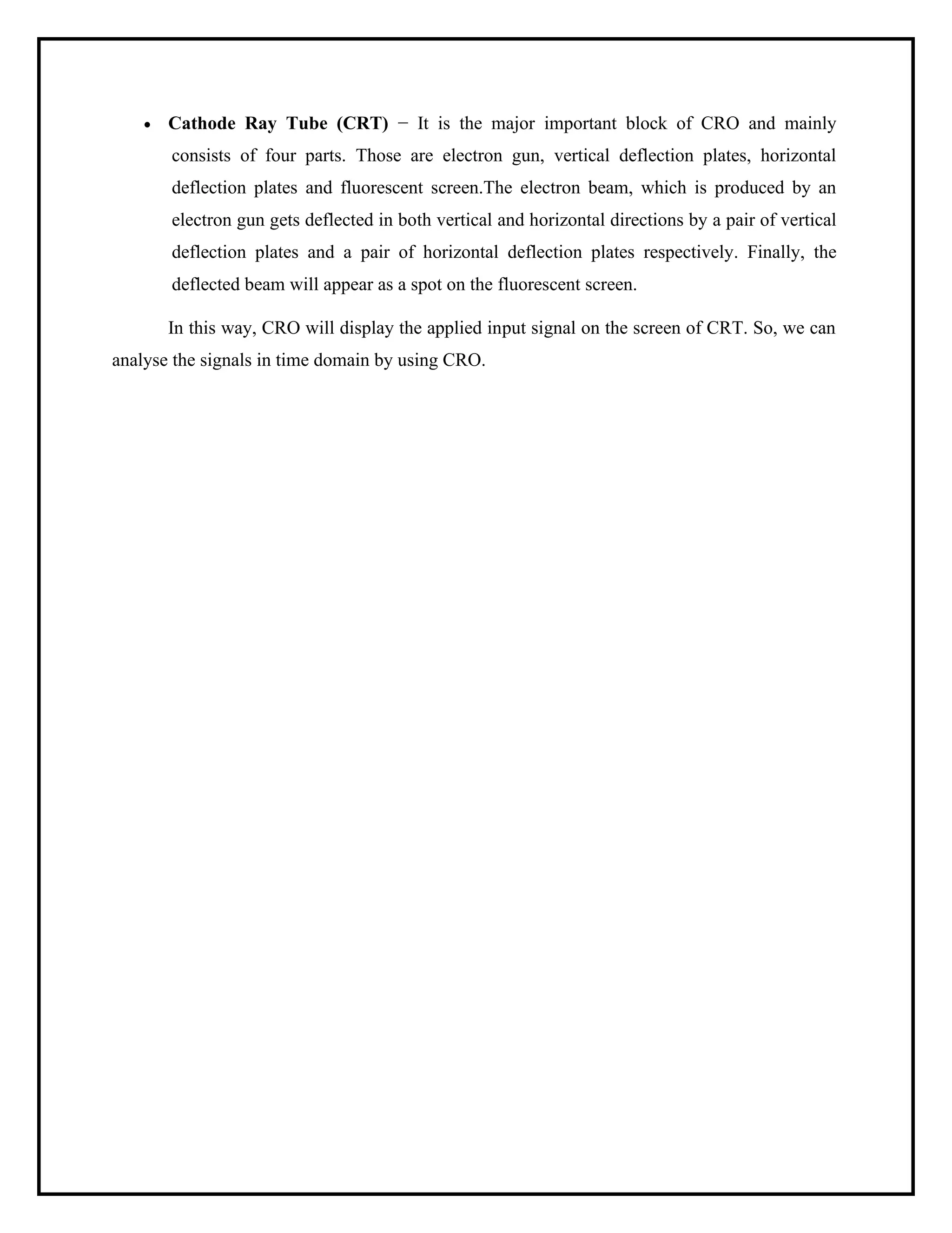 • Cathode Ray Tube (CRT) − It is the major important block of CRO and mainly
consists of four parts. Those are electron gun, vertical deflection plates, horizontal
deflection plates and fluorescent screen.The electron beam, which is produced by an
electron gun gets deflected in both vertical and horizontal directions by a pair of vertical
deflection plates and a pair of horizontal deflection plates respectively. Finally, the
deflected beam will appear as a spot on the fluorescent screen.
In this way, CRO will display the applied input signal on the screen of CRT. So, we can
analyse the signals in time domain by using CRO.
 