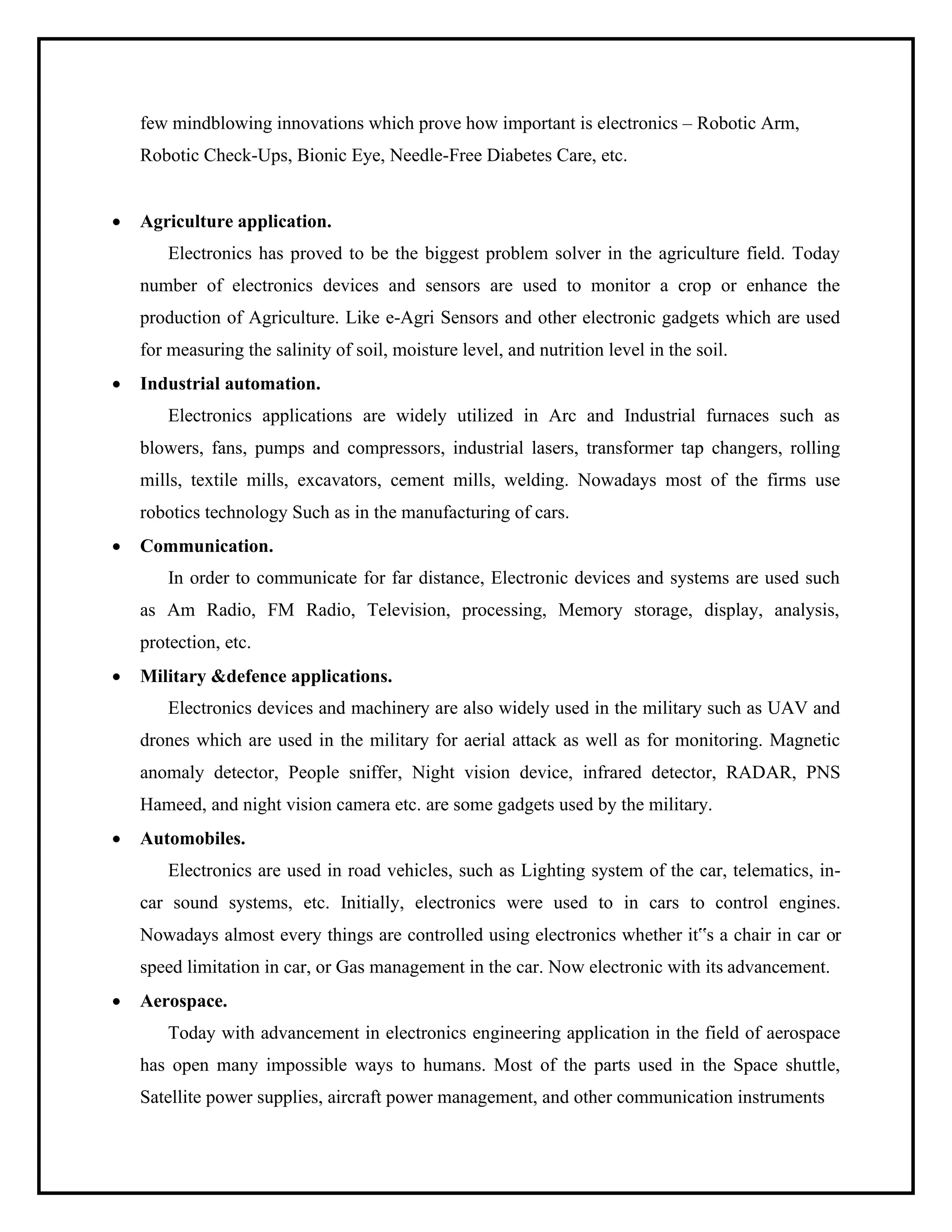 few mindblowing innovations which prove how important is electronics – Robotic Arm,
Robotic Check-Ups, Bionic Eye, Needle-Free Diabetes Care, etc.
• Agriculture application.
Electronics has proved to be the biggest problem solver in the agriculture field. Today
number of electronics devices and sensors are used to monitor a crop or enhance the
production of Agriculture. Like e-Agri Sensors and other electronic gadgets which are used
for measuring the salinity of soil, moisture level, and nutrition level in the soil.
• Industrial automation.
Electronics applications are widely utilized in Arc and Industrial furnaces such as
blowers, fans, pumps and compressors, industrial lasers, transformer tap changers, rolling
mills, textile mills, excavators, cement mills, welding. Nowadays most of the firms use
robotics technology Such as in the manufacturing of cars.
• Communication.
In order to communicate for far distance, Electronic devices and systems are used such
as Am Radio, FM Radio, Television, processing, Memory storage, display, analysis,
protection, etc.
• Military &defence applications.
Electronics devices and machinery are also widely used in the military such as UAV and
drones which are used in the military for aerial attack as well as for monitoring. Magnetic
anomaly detector, People sniffer, Night vision device, infrared detector, RADAR, PNS
Hameed, and night vision camera etc. are some gadgets used by the military.
• Automobiles.
Electronics are used in road vehicles, such as Lighting system of the car, telematics, in-
car sound systems, etc. Initially, electronics were used to in cars to control engines.
Nowadays almost every things are controlled using electronics whether it‟s a chair in car or
speed limitation in car, or Gas management in the car. Now electronic with its advancement.
• Aerospace.
Today with advancement in electronics engineering application in the field of aerospace
has open many impossible ways to humans. Most of the parts used in the Space shuttle,
Satellite power supplies, aircraft power management, and other communication instruments
 