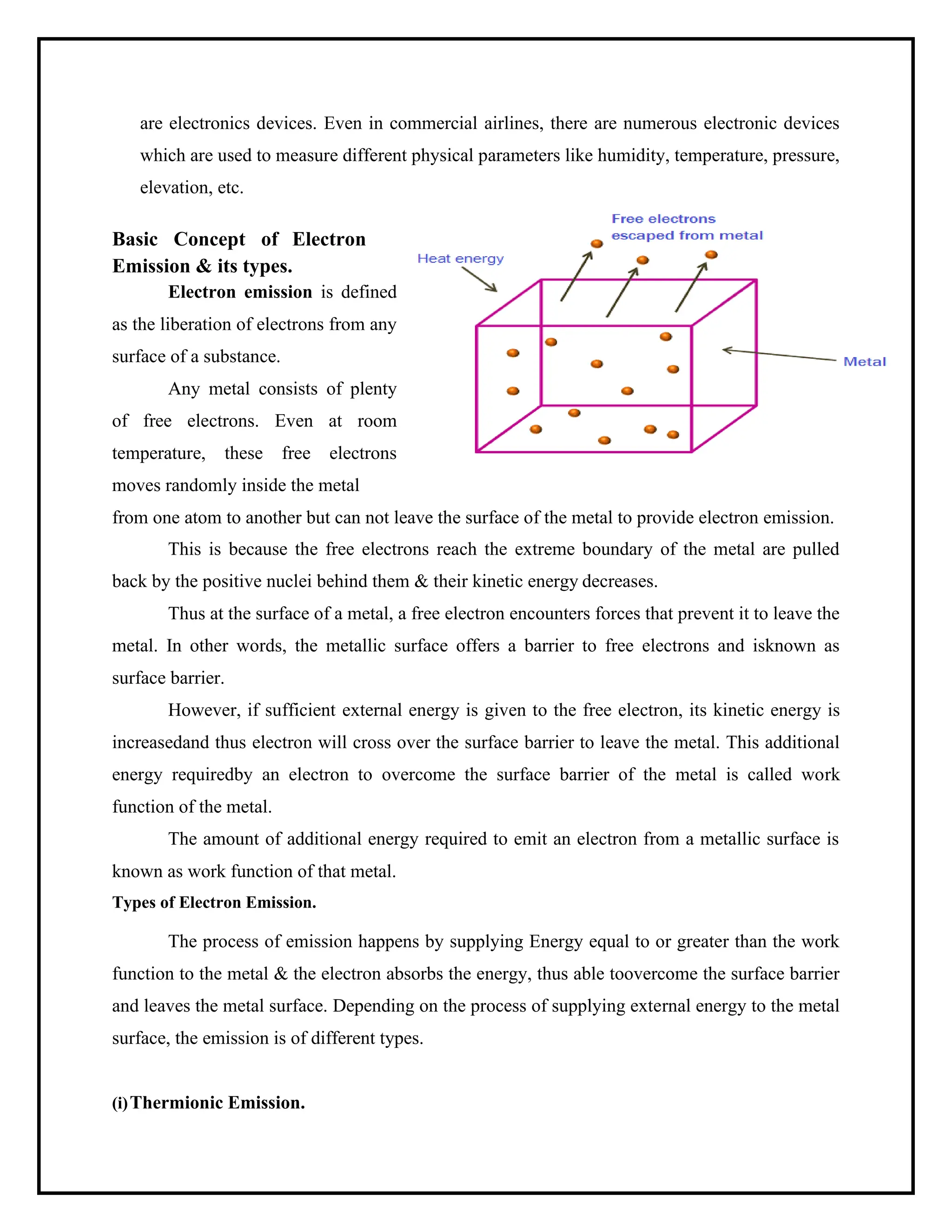 are electronics devices. Even in commercial airlines, there are numerous electronic devices
which are used to measure different physical parameters like humidity, temperature, pressure,
elevation, etc.
Basic Concept of Electron
Emission & its types.
Electron emission is defined
as the liberation of electrons from any
surface of a substance.
Any metal consists of plenty
of free electrons. Even at room
temperature, these free electrons
moves randomly inside the metal
from one atom to another but can not leave the surface of the metal to provide electron emission.
This is because the free electrons reach the extreme boundary of the metal are pulled
back by the positive nuclei behind them & their kinetic energy decreases.
Thus at the surface of a metal, a free electron encounters forces that prevent it to leave the
metal. In other words, the metallic surface offers a barrier to free electrons and isknown as
surface barrier.
However, if sufficient external energy is given to the free electron, its kinetic energy is
increasedand thus electron will cross over the surface barrier to leave the metal. This additional
energy requiredby an electron to overcome the surface barrier of the metal is called work
function of the metal.
The amount of additional energy required to emit an electron from a metallic surface is
known as work function of that metal.
Types of Electron Emission.
The process of emission happens by supplying Energy equal to or greater than the work
function to the metal & the electron absorbs the energy, thus able toovercome the surface barrier
and leaves the metal surface. Depending on the process of supplying external energy to the metal
surface, the emission is of different types.
(i)Thermionic Emission.
 